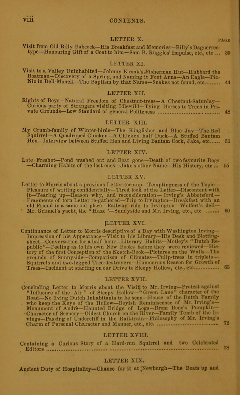 LETTER X. page Visit from Old Billy Babcock—His Breakfast and Memories—Billy's Daguerreo- type—Honouring Gift of a Coat to him—Sam B. Ruggles’ Impulse, etc., etc ... 39 LETTER XI. Visit to a Valley Uninhabited—Johnny Kronk’s,Fisherman Hut—Hubbard the Boatman—Discovery of a Spring, and Naming it Font Anna—An Eagle—Pic- Nic in Dell-Monell—The Baptism by that Name—Snakes not found, etc 44 LETTER XII. Rights of Boys—Natural Freedom of Chestnut-trees—A Cliestnut-Saturday— Curious party of Strangers visiting Idlewild—Tying Horses to Trees in Pri- vate Grounds—Low Standard of general Politeness 48 LETTER XIII. My Crumb-family of Winter-birds—The Kingfisher and Blue Jay—The Red Squirrel —A Quadruped Chicken—A Chicken half Duck—A Stuffed Bantam Hen—Interview between Stuffed Hen and Living Bantam Cock, Jake, etc 51 LETTER XIV. Late Freshet—Pond washed out and Boat gone—Death of two favourite Dogs —Charming Habits of the lost ones—Jake’s other Name—His History, etc ... 55 LETTER XV. Letter to Morris about a previous Letter torn-up—Temptingness of the Topic— Pleasure of writing confidentially—Tired look at the Letter—Discontent with it—Tearing up—Reason why, and reconsideration — Irving’s Abbotsford — Fragments of tom Letter re-gathered—Trip to Irvington—Breakfast with an old Friend in a same old place—Railway ride to Irvington—Wolfert’s dell— Mr. Grinnel’s yacht, the “ Haze ”—Sunnyside and Mr. Irving, etc., etc 60 (LETTER XVI. ' Continuance of Letter to Morris descriptive of a Day with Washington Trving— Impression of his Appearance—Visit to his Library—His Desk and Blotting- slieet—Conversation for a half hour—Literary Habits—Motley’s “Dutch Re- public”—Feeling as to his own New Books before they were reviewed—His- tory of the first Conception of the Sketch-Book—Pictures on the Walls—The grounds of Sunnyside—Comparison of Climates—Tulip-trees in triplets — Squirrels and two-legged Tree-destroyers—Humourous Reason for Growth of Trees—Incident at starting on our Drive to Sleepy Hollow, etc., etc 65 LETTER XVII. Concluding Letter to Morris about the Visit) to Mr. Irving—Protest against “Influence of the Air” of Sleepy Hollow—“Green Lane” character of the Road—No living Dutch Inhabitants to be seen—House of the Dutch Family who keep the Keys of the Hollow—Boyish Reminiscence of Mr. Irving's— Monument of Amiri!—Haunted Bridge of Logs—Brom Bone's Pumpkin— 1 Character of Scenery—Oldest Church on the River—Family Tomb of the Ir- vings— Passing of Undercliff in the Rail-train—Philosophy of Mr. Irving's ' Charm of Porsonal Character and Manner, etc., etc 72 LETTER XVIII. Containing a Curious Story of a Hard-run Squirrel and two Celebrated . Editors 78 LETTER XIX. Ancient Duty of Hospitality—Chance for it at ^Newburgh—The Boats up and