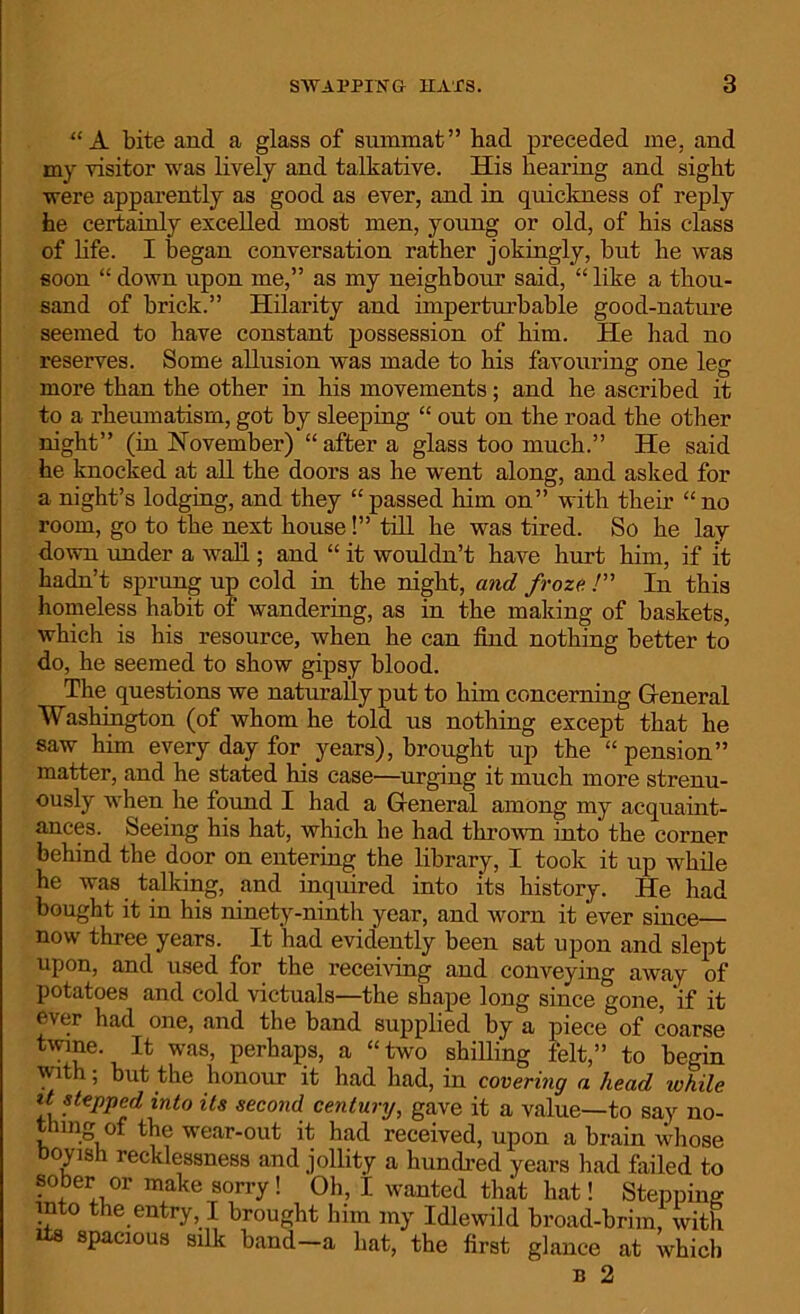 “ A bite and a glass of summat” bad preceded me. and my visitor was lively and talkative. His hearing and sight were apparently as good as ever, and in quickness of reply he certainly excelled most men, young or old, of his class of life. I began conversation rather jokingly, but he was soon “ down upon me,” as my neighbour said, “ like a thou- sand of brick.” Hilarity and imperturbable good-nature seemed to have constant possession of him. He had no reserves. Some allusion was made to his favouring one leg more than the other in his movements; and he ascribed it to a rheumatism, got by sleeping “ out on the road the other night” (in November) “ after a glass too much.” He said he knocked at all the doors as he went along, and asked for a night’s lodging, and they “passed him on” with their “no room, go to the next house!” till he was tired. So he lay down under a wall; and “ it wouldn’t have hurt him, if it hadn’t sprung up cold in the night, and froze. /” In this homeless habit of wandering, as in the making of baskets, which is his resource, when he can find nothing better to do, he seemed to show gipsy blood. The questions we naturally put to him concerning General Washington (of whom he told us nothing except that he saw him every day for years), brought up the “pension” matter, and he stated his case—urging it much more strenu- ously when he found I had a General among my acquaint- ances. Seeing his hat, which he had thrown into the corner behind the door on entering the library, I took it up while he was talking, and inquired into its history. He had bought it in his ninety-ninth year, and worn it ever since— now three years. . It had evidently been sat upon and slept upon, and used for the receiving and conveying away of potatoes and cold victuals—the shape long since gone, 'if it ever had one, and the band supplied by a piece of coarse twine. It was, perhaps, a “two shilling felt,” to begin with; but the honour it had had, in covering a head ivhile stepped into its second century, gave it a value—to say no- thing of the wear-out it had received, upon a brain whose Boyish recklessness and jollity a hundred years had failed to sober or make sorry! Oh, I wanted that hat! Stepping into the entry I brought him my Idlewild broad-brim, with its spacious silk band—a hat, the first glance at which n 2