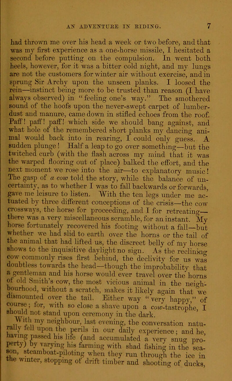 liad thrown me over his head a week or two before, and that was my first experience as a one-horse missile, I hesitated a second before putting on the compulsion. In went both heels, however, for it was a bitter cold night, and my lungs are not the customers for winter air without exercise, and in sprung Sir Archy upon the unseen planks. I loosed the rein—instinct being more to be trusted than reason (I have always observed) in “ feeling one’s way.” The smothered sound of the hoofs upon the never-swept carpet of lumber- dust and manure, came down in stifled echoes from the roof. Paff! paff! paff! which side we should bang against, and what hole of the remembered short planks my dancing ani- mal would back into in rearing, I could only guess. A sudden plunge! Half a leap to go over something—but the twitched curb (with the flash across my mind that it was the warped flooring out of place) balked the effort, and the next moment we rose into the air—to explanatory music! The gasp of a cow told the story, while the balance of un- certainty, as to whether I was to fall backwards or forwards, gave me leisure to listen. With the ten legs under me ac- tuated by three different conceptions of the crisis—the cow crossways, the horse for proceeding, and I for retreating— there was a very miscellaneous scramble, for an instant. Sly horse fortunately recovered his footing without a fall—but whether we had slid to earth over the horns or the tail of the animal that had lifted us, the discreet belly of my horse shows to the inquisitive daylight no sign. As the reclining cow commonly rises first behind, the declivity for us was doubtless towards the head—though the improbability that a gentleman and his horse would ever travel over the horns of old Smith’s cow, the most vicious animal in the neigh- bourhood, without a scratch, makes it likely again that we dismounted over the tail. Either way “very happy,” of course; for, with so close a shave upon a coic-tastrophe I should not stand upon ceremony in the dark. With my neighbour, last evening, the conversation natu- rally tell upon the perils in our daily experience; and he, ha^nS Passed his life (and accumulated a very snug pro- perty) by varying his farming with shad fishing in the sea- son, steamboat-piloting when they run through the ice in the winter, stopping of drift timber and shooting of ducks,