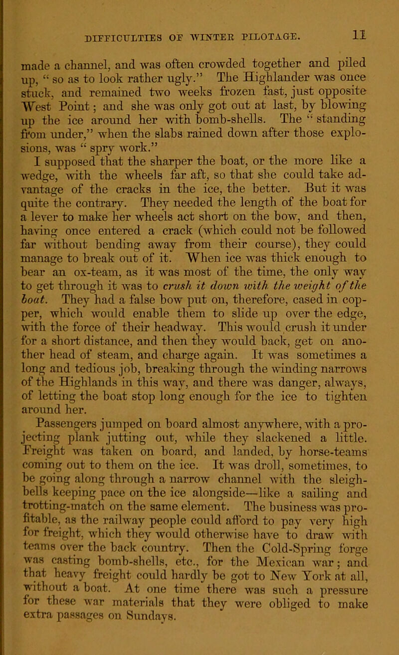 DIFFICULTIES OF WINTER PILOTAGE. made a channel, and was often crowded together and piled up, “ so as to look rather ugly.” The Highlander was once stuck, and remained two weeks frozen fast, just opposite West Point; and she was only got out at last, by blowing up the ice around her with bomb-shells. The “ standing from under,” when the slabs rained down after those explo- sions, was “ spry work.” I supposed that the sharper the boat, or the more like a wedge, with the wheels far aft, so that she could take ad- vantage of the cracks in the ice, the better. But it was quite the contrary. They needed the length of the boat for a lever to make her wheels act short on the bow, and then, having once entered a crack (which could not be followed far without bending away from their course), they could manage to break out of it. When ice was thick enough to bear an ox-team, as it was most of the time, the only way to get through it was to crush it down with the weigh t of the boat. They had a false bow put on, therefore, cased in cop- per, which would enable them to slide up over the edge, with the force of their headway. This would crush it under for a short distance, and then they would back, get on ano- ther head of steam, and charge again. It was sometimes a long and tedious job, breaking through the winding narrows of the Highlands in this way, and there was danger, always, of letting the boat stop long enough for the ice to tighten around her. Passengers jumped on board almost anywhere, with a pro- jecting plank jutting out, while they slackened a little. Freight was taken on board, and landed, by horse-teams coming out to them on the ice. It was droll, sometimes, to be going along through a narrow channel with the sleigh- bells keeping pace on the ice alongside—like a sailing and trotting-match on the same element. The business was pro- fitable, as the railway people could afford to pay very high for freight, which they would otherwise have to draw with teams over the back country. Then the Cold-Spring forge was casting bomb-shells, etc., for the Mexican war; and that heavy freight could hardly be got to New York at all, without a boat. At one time there was such a pressure for these war materials that they were obliged to make extra passages on Sundays.