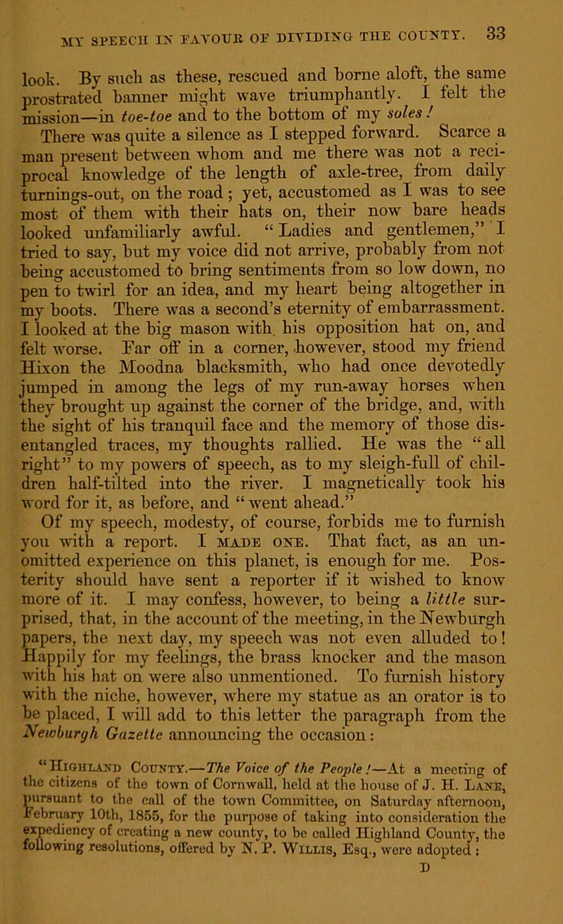 look. By suck as these, rescued and borne aloft, the same prostrated banner might wave triumphantly. I felt the mission—in toe-toe and to the bottom of my soles ! There was quite a silence as I stepped forward. Scarce a man present between whom and me there was not a reci- procal knowledge of the length of axle-tree, from daily turnings-out, on the road ; yet, accustomed as I was to see most of them with their hats on, their now bare heads looked unfamiliarly awful. “ Ladies and gentlemen,” I tried to say, but my voice did not arrive, probably from not being accustomed to bring sentiments from so low down, no pen to twirl for an idea, and my heart being altogether in my boots. There was a second’s eternity of embarrassment. I looked at the big mason with, his opposition hat on, and felt worse. Bar olf in a corner, .however, stood my friend Hixon the Moodna blacksmith, who had once devotedly jumped in among the legs of my run-away horses when they brought up against the corner of the bridge, and, with the sight of his tranquil face and the memory of those dis- entangled traces, my thoughts rallied. He was the “all right” to my powers of speech, as to my sleigh-full of chil- dren half-tilted into the river. I magnetically took his word for it, as before, and “went ahead.” Of my speech, modesty, of course, forbids me to furnish you with a report. I made one. That fact, as an un- omitted experience on this planet, is enough for me. Pos- terity should have sent a reporter if it wished to know more of it. I may confess, however, to being a little sur- prised, that, in the account of the meeting, in the Newburgh papers, the next day, my speech was not even alluded to! Happily for my feelings, the brass knocker and the mason with his hat on were also unmentioned. To furnish history with the niche, however, where my statue as an orator is to be placed, I will add to this letter the paragraph from the Neuiburgh Gazette announcing the occasion: “Highland County.—The Voice of the People!—At a meeting of the citizens of the town of Cornwall, held at the house of J. H. Lane, pursuant to the call of the town Committee, on Saturday afternoon, February 10th, 1855, for the purpose of taking into consideration the expediency of creating a new county, to be called Highland County, the following resolutions, offered by N. P. Willis, Esq., were adopted : D
