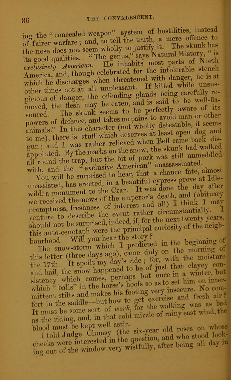 in„ tbe O concealed weapon” system of hostilities, instead SPtor warfare ; and, to tell the troth, a - odence to the nose does not History, “ is 1 TZAmerica, He totahits most parts of North T -Ja Z7!X celebrated for the intolerable stench which he discharges when threatened wHh dan^r he isat pic^rftogi ttra-34rs,rea: moved, the ie.1, may he eaten awa« of i?s Tmet'^thetrsttHhieh^eserves r bS t with, and the “ exclusive American -most You will be surprised to tear, that g at Idle. unassisted, has erected m a heautitul yp 0 after wild, a monument to the Czar. It vas done ttm y. venture to describe the even, years, bYtofnoivI2°whiX I-3hy^teS|°of this letter (three days ag°)> > -t] the m0isture the 17th. It spoilt my V„ t’ofTest that clayey con- and hail, the snow happened to in a ^nter, but sistency which comes, per ',1 g t0 set him on inter- whiel, “ balls” in the horse s hooft ”1“ Secure. No com- mittent stilts and makes his looting . fresl, air? fort in the saddle-hut how to get «««» ;>8 bad “ riding it »ld mi/ole of rainy east wind, the itVS veiy wistfully, liter being all day i»