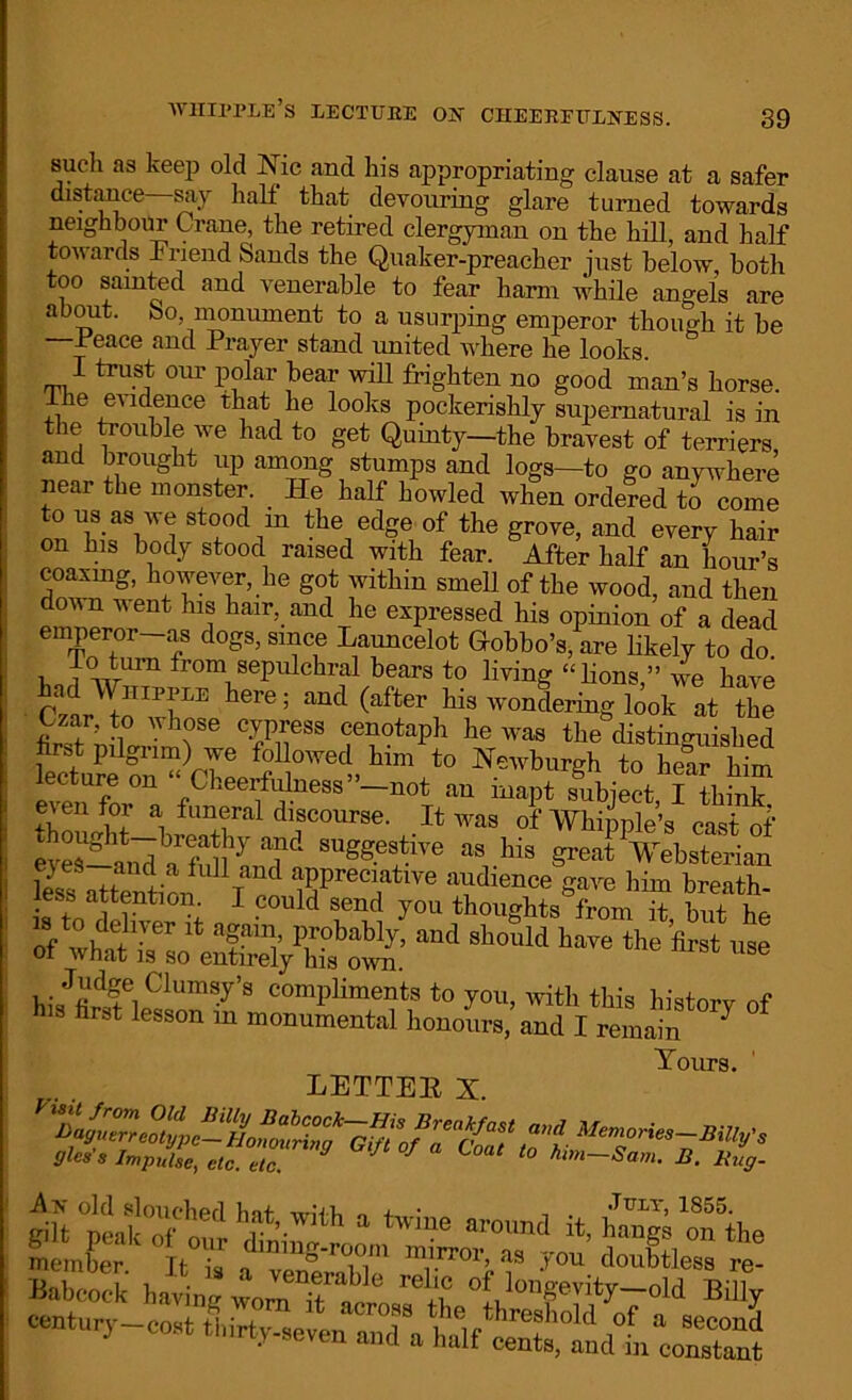 such as keep old Nic and his appropriating clause at a safer distance say halt that devouring glare turned towards neighbour Crane, the retired clergyman on the hill, and half tov arxls Friend Sands the Q.uaker-preacher just below both too sainted and venerable to fear harm while angels are about. So, monument to a usurping emperor though it be —Feace and Prayer stand united where he looks. I trust our polar bear will frighten no good man’s horse. 1 he evidence that lie looks pockerishly supernatural is in the trouble we had to get Quinty—the bravest of terriers and brought up among stumps and logs—to go anywhere near the monster. He half howled when ordered to come to us as we stood in the edge of the grove, and every hair on his body stood raised with fear. After half an hour’s dm™'8’ hfIeT’-he S°1t rthin Sme11 of tbe wood, and then d vent his hair, and he expressed his opinion of a dead emperor-as dogs, since Launcelot Gobbo’s, are likely to do , imn fromsepulehral bears to living “lions,” we have Crt in'T* h6re; and (aft6r ™dering look at the Czar, to whose cypress cenotaph he was the distinguished Ne’bm«h *° heS hTm lecture on Cheerfulness”—not an inapt subiect I thinlr even for a funeral discourse. It was of Whipple’s cast of eyeiSudarfullhLT». SUg8?sliTe great Vebsterian S attenti™ TWren,atlve ‘“^'ence gave him breath- less attention. I could send you thoughts from it but he s o deliver it again, probably, and should have the first use of what is so entirely his own. Judge Clumsy’s compliments to you, with this historv nf his first lesson in monumental honom-s,and I remain 7 Tours. LETTER X. •jUi, Imp’lit, e,C M f l°“ h. Ku„- An old slouched Inf -triix, + • . July, 1855. ffilt nealc rf I v’• h a twme around it, hangs on the member H ^ as you doubtless re- Babcock having womTA °f longevity-old BiUy