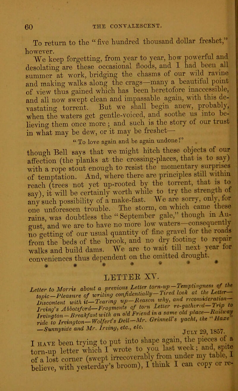 To return to the “ five hundred thousand dollar freshet,” however. We keep forgetting, from year to year, how powerful and desolating are these occasional floods, and 1 had been all summer at work, bridging the chasms of our wild ravine and making walks along the crags—many a beautiful point of view thus gained which has been heretofore inaccessible, and all now swept clean and impassable again, with this de- vastating torrent. But we shall begin anew, probably, when the waters get gentle-voiced, and soothe us into be- lieving them once more ; and such is the story oi our trust in what may be dew, or it may be freshet— “ To love again and be again undone!” though Bell says that we might hitch these objects of our affection (the planks at the crossing-places, that is to say) with a rope stout enough to resist the momentary surprises of temptation. And, where there are principles still withm reach (trees not yet up-rooted by the torrent, that is o say) it will be certainly worth while to try the strength ox any such possibility of a make-fast. We are sorry, only, for one unforeseen trouble. The storm, on which came these rains, was doubtless the “ September gale,” though m Au- gust, and we are to have no more low waters—consequently no getting of our usual quantity ot fine gravel lor the roads from the beds of the brook, and no dry footing to repair walks and build dams. We are to wait till next year lor conveniences thus dependent on the omitted di ough . ******* LETTER XV. Letter to Morris about a previous Letter tom-up-Temptingnew of the topic-Pleasure of writing confidentially— Tired look at the Letter Discontent with it-Tearing up-Reason why, and ”co”iferp'onJ Irving’s Abbotsford-Fragments of torn Letter re-gathered, Irvington-Breakfast with an old Friend in a same old place ride to Irvington- Wolfert's Dell-Mr. Gnnnell s yacht, the Ha*c —Sunnyside and Mr. Irving, etc., etc. July l,9 1857 I have been trying to put into shape again, the pieces of a torn-up letter which I wrote to you last week; and, spite of a lost corner (swept irrecoverably from under my table ! believe, with yesterday’s broom), I think 1 can copy or i -