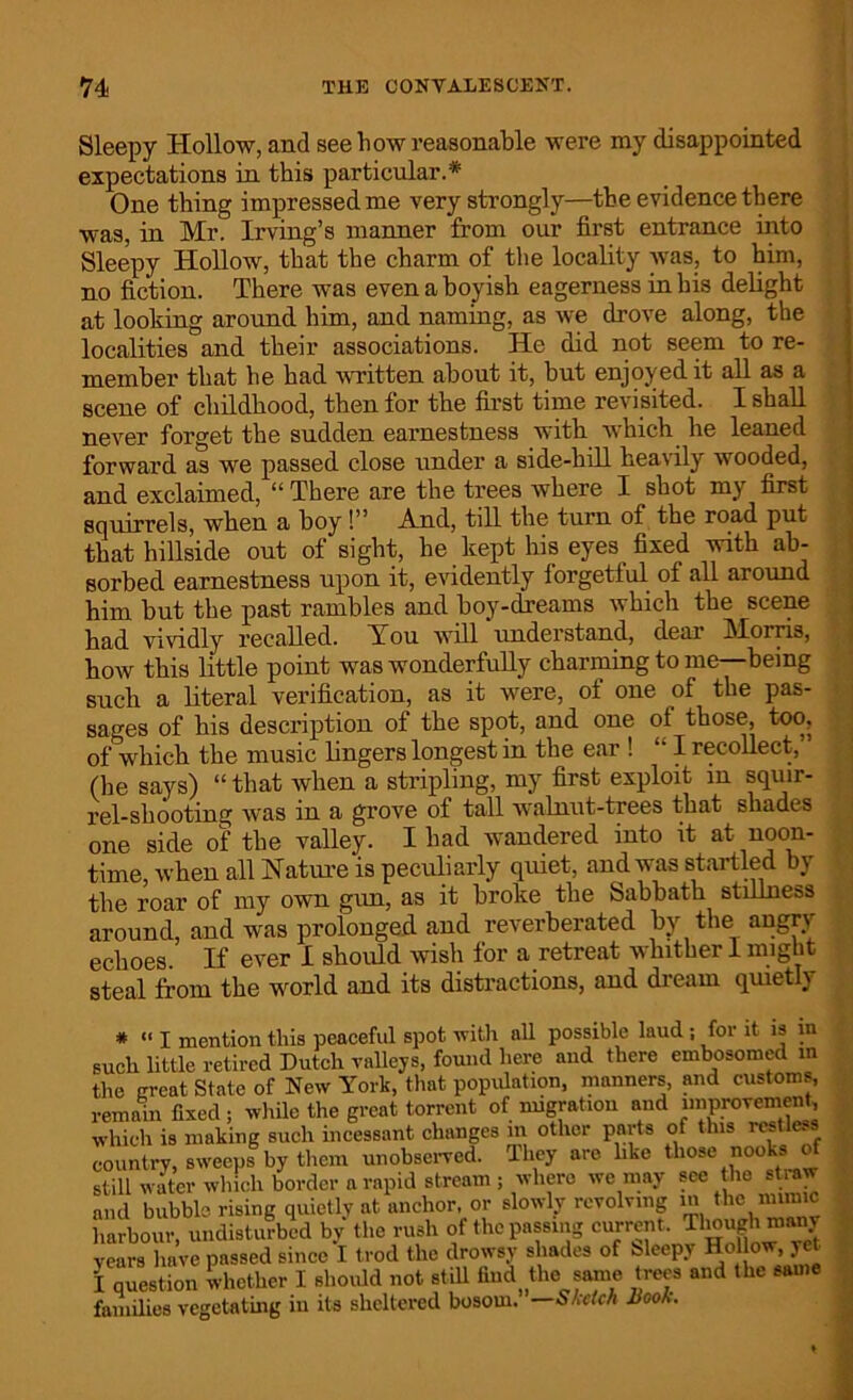 Sleepy Hollow, and see how reasonable were my disappointed expectations in this particular.* One thing impressed me very strongly—the evidence there was, in Mr. Irving’s manner from our first entrance into Sleepy Hollow, that the charm of the locality was, to him, no fiction. There was even a boyish eagerness in his delight at looking around him, and naming, as we drove along, the localities and their associations. He did not seem to re- member that he bad written about it, but enjoyed it all as a scene of childhood, then for the first time revisited. I shall never forget the sudden earnestness with which he leaned forward as we passed close under a side-hill hea\ ily wooded, and exclaimed, “ There are the trees where I shot my first squirrels, when a boy!” And, till the turn of the road put that hillside out of sight, he kept his eyes fixed with ab- sorbed earnestness upon it, evidently forgetful of all around him but the past rambles and boy-dreams which the scene had vividly recalled. You will understand, deal AI orris, how this little point was wonderfully charming to me—being such a literal verification, as it were, of one of the pas- sages of his description of the spot, and one of those, too, of which the music lingers longest in the ear ! “ I recollect, (he says) “that when a stripling, my first exploit in squir- rel-sliootino; was in a grove of tall walnut-trees that shades one side of the valley. I had wandered into it at noon- time, when all Nature is peculiarly quiet, and was startled by the roar of my own gun, as it broke the Sabbath stillness around, and was prolonged and reverberated by the angry echoes. If ever I should wish for a retreat whither 1 might steal from the world and its distractions, and dream quietly # “ I mention this peaceful spot with all possible laud ; for it is in such little retired Dutch valleys, found here and there embosomed in the great State of New York, that population, manners, and customs, remain fixed ; while the great torrent of migration and improvement which is making such incessant changes m other parts of this restless country, sweeps by them unobserved. They are like those nooks of still water which border a rapid stream; where we may see the straw and bubble rising quietly at anchor, or slowly revolving in the mimic harbour, undisturbed by the rush of the passing currentTimughmany years have passed since I trod the drowsy shades of bleepy Hollow, yet 1 question whether I should not still tad the same trees and the same families vegetating in its sheltered bosom. — Sketch Book.