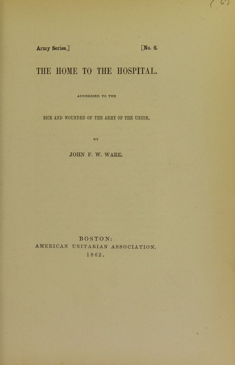 Army Series.] [No. 6. THE HOME TO THE HOSPITAL. ADDRESSED TO THE SICK AND WOUNDED OF THE ABIIY OF THE UNION. JOHN F. W. WAKE. BOSTON: AMERICAN UNITARIAN ASSOCIATION.