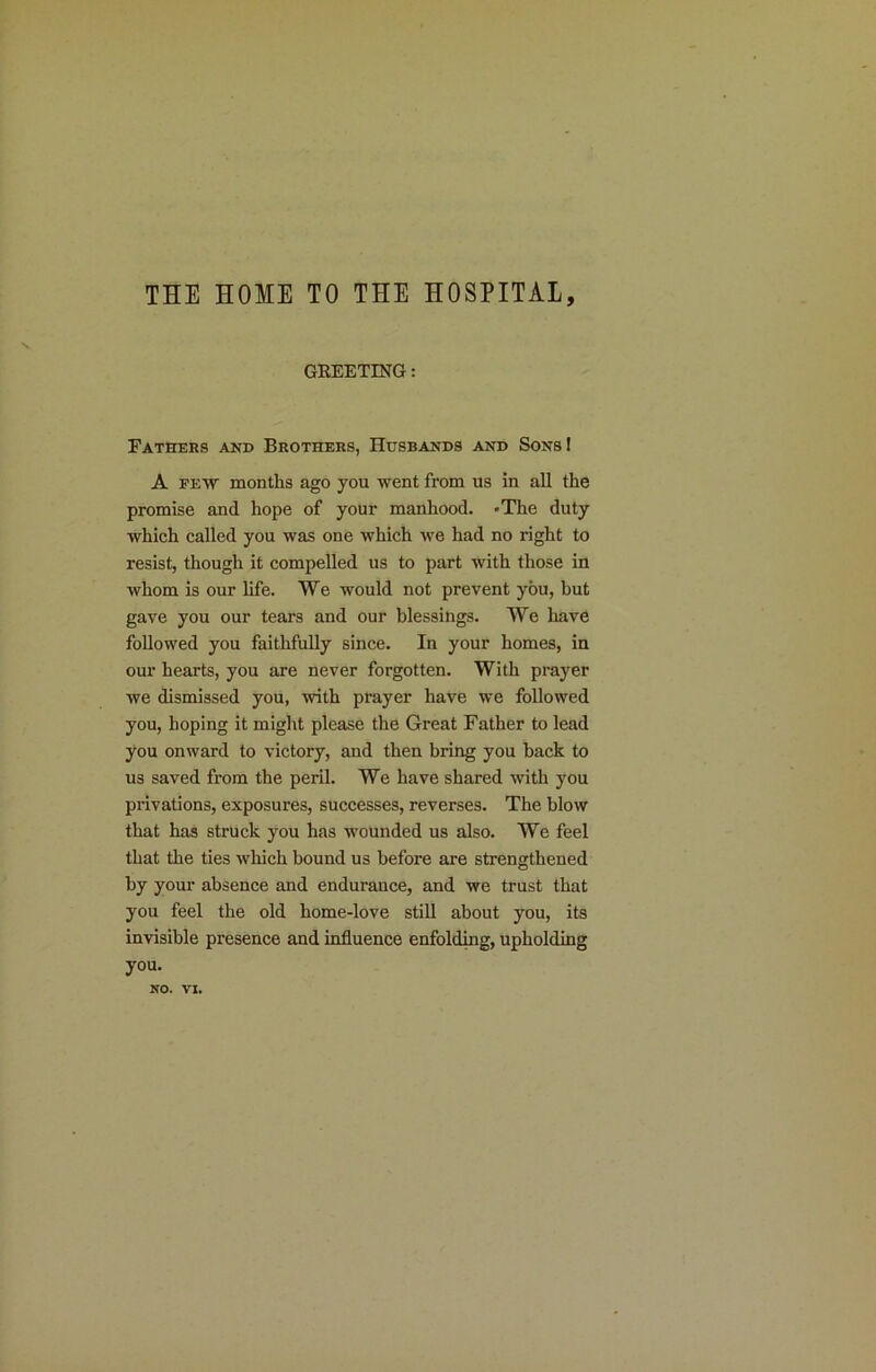 THE HOME TO THE HOSPITAL, GEEETING: Fathers and Brothers, Husbands and Sons I A FETV months ago you went from us in all the promise and hope of your manhood. »The duty which called you was one which we had no right to resist, though it compelled us to part with those in whom is our life. We would not prevent you, but gave you our tears and our blessings. We have followed you faithfully since. In your homes, in our hearts, you are never forgotten. With prayer we dismissed you, with prayer have we followed you, hoping it might please the Great Father to lead you onward to victory, and then bring you back to us saved from the peril. We have shared with you privations, exposures, successes, reverses. The blow that has struck you has wounded us also. We feel that the ties which bound us before are strengthened by your absence and endurance, and we trust that you feel the old home-love still about you, its invisible presence and influence enfolding, upholding you. NO. n.