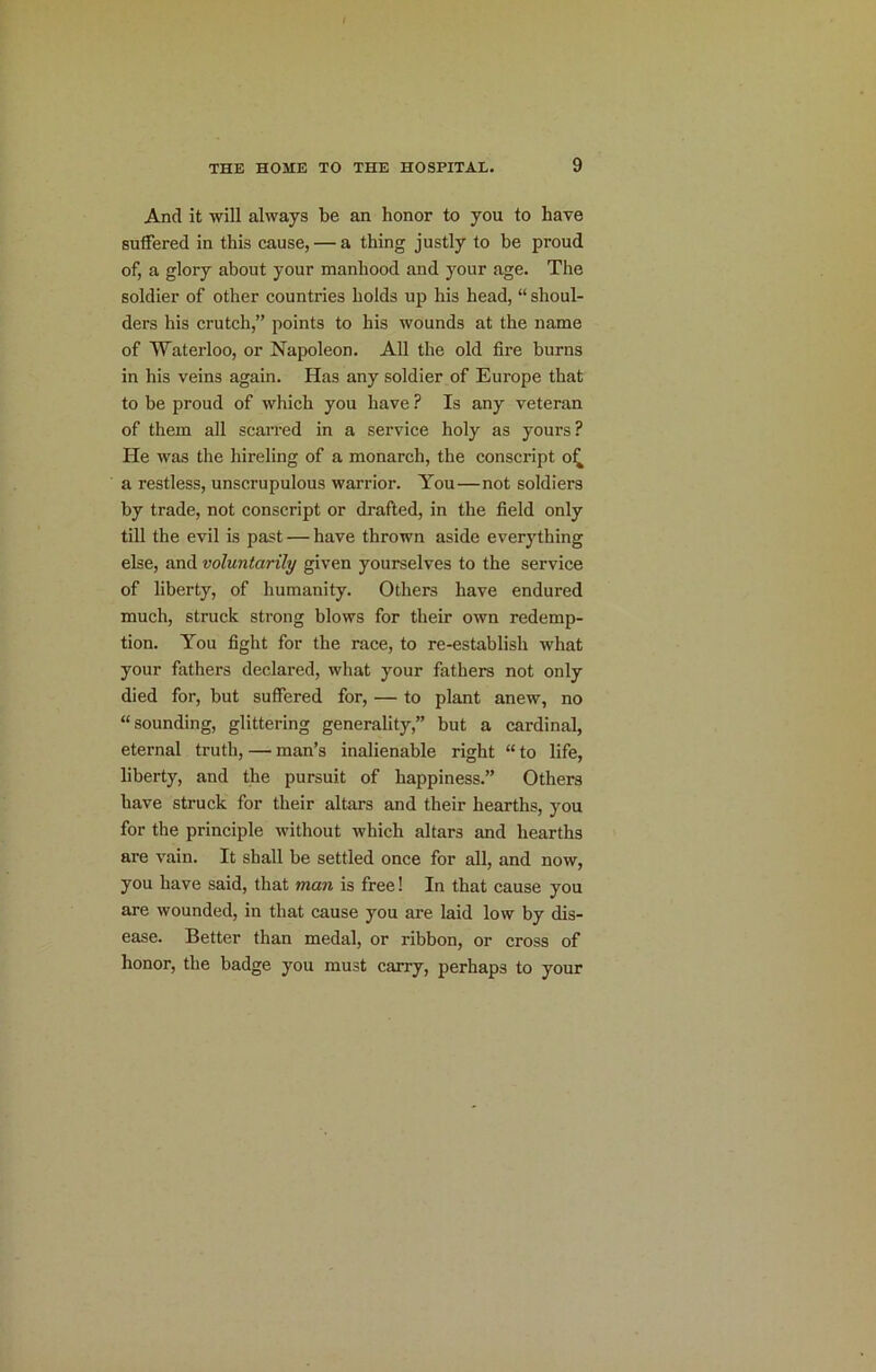 And it will always be an honor to you to have suffered in this cause, — a thing justly to he proud of, a glory about your manhood and your age. The soldier of other countries holds up his head, “ shoul- ders his crutch,” points to his wounds at the name of Waterloo, or Napoleon. All the old fire burns in his veins again. Has any soldier of Europe that to be proud of which you have ? Is any veteran of them all scarred in a service holy as yours? He was the hireling of a monarch, the conscript o^ a restless, unscrupulous warrior. You—not soldiers by trade, not conscript or drafted, in the field only till the evil is past — have thrown aside everything else, and voluntarily given yourselves to the service of liberty, of humanity. Others have endured much, struck strong blows for their own redemp- tion. You fight for the race, to re-establish what your fathers declared, what your fathers not only died for, but suffered for, — to plant anew, no “sounding, glittering generality,” but a cardinal, eternal truth, — man’s inalienable right “to life, liberty, and the pursuit of happiness.” Others have struck for their altars and their hearths, you for the principle without which altars and hearths are vain. It shall be settled once for all, and now, you have said, that man is free! In that cause you are wounded, in that cause you are laid low by dis- ease. Better than medal, or ribbon, or cross of honor, the badge you must carry, perhaps to your