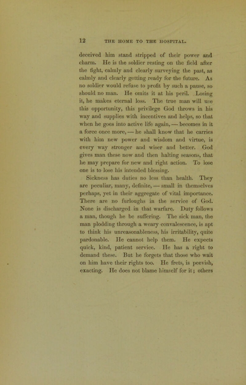 deceived him stand stripped of their power and charm. He is the soldier resting on the field after the fight, calmly and clearly surveying the past, as calmly and clearly getting ready for the future. As no soldier would refuse to profit by such a pause, so should no man. He omits it at his peril. .Losing it, he makes eternal loss. The true man will use this opportunity, this privilege God throws in his way and supplies with incentives and helps, so that when he goes into active life again, — becomes in it a force once more, — he shall know that he carries with him new power and wisdom and virtue, is every way stronger and wiser and better. God gives man these now and then halting seasons, that he may prepare for new and right action. To lose one is to lose his intended blessing. Sickness has duties no less than health. They are peculiar, many, definite, — small in themselves perhaps, yet in their aggregate of vital importance. There are no furloughs in the service of God. None is discharged in that warfare. Duty follows a man, though he be sutfering. The sick man, the man plodding through a weary convalescence, is apt to think his unreasonablene.ss, his irritability, quite pardonable. He cannot help them. He expects quick, kind, patient service. He has a right to demand the.se. But he forgets that those who wait on him have their rights too. He frets, is peevi.sh, exacting. He does not blame himself for it; others