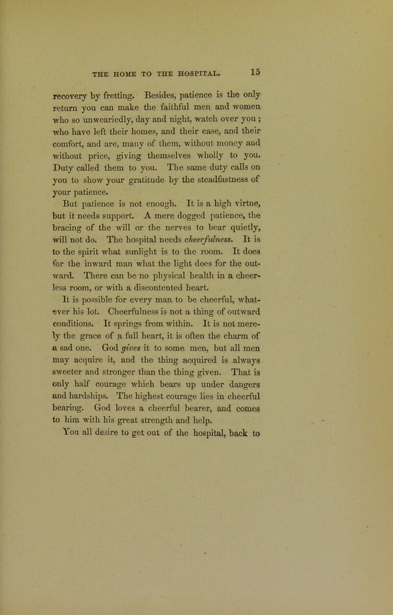 recovery by fretting. Besides, patience is the only return you can make the faithful men and women who so unweariedly, day and night, watch over you; who have left their homes, and their ease, and their comfort, and are, many of them, without money and without price, giving themselves wholly to you. Duty called them to you. The same duty calls on you to show your gratitude by the steadfastness of your patience. But patience is not enough. It is a high virtue, but it needs support. A mere dogged patience, the bracing of the will or the nerves to bear quietly, will not do. The hospital needs cheerfulness. It is to the spirit what sunlight is to the room. It does for the inward man wliat the light does for the out- ward. There can be no physical health in a cheer- less room, or with a discontented heart. It is possible for every man to be cheerful, what- ever his lot. Cheerfulness is not a thing of outward conditions. It springs from within. It is not mere- ly the grace of a full heart, it is often the charm of a sad one. God gives it to some men, but all men may acquire it, and the thing acquired is always sweeter and stronger than the thing given. That is only half courage which bears up under dangers and hardships. The highest courage lies in cheerful bearing. God loves a cheerful bearer, and comes to him with his great strength and help. You all desire to get out of the hospital, back to