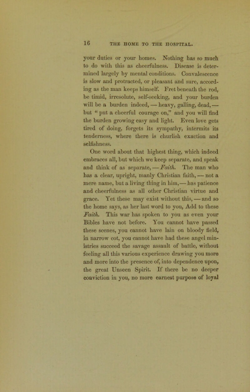 your duties or your homes. Nothing has so much to do with this as cheerfulness. Disease is deter- mined largely by mental conditions. Convalescence is slow and protracted, or pleasant and sure, accord- ing as the man keeps himself. Fret beneath the rod, be timid, irresolute, self-seeking, and your burden will he a burden indeed, — heavy, galling, dead,— but “ put a eheerful courage on,” and you will find the burden growing easy and light. Even love gets tired of doing, forgets its sympathy, intermits its tenderness, where there is churlish exaction and selfishness. One word about that highest thing, which indeed embraces all, but which we keep separate, and speak and think of as separate, — Faith. The man who has a clear, upright, manly Christian faith, — not a mere name, but a living thing in him,— has patience and cheerfulness as all other Christian virtue and grace. Yet these may exist without this, — and so the home says, as her last word to you. Add to these Faith. This war has spoken to you as even your Bibles have not before. You cannot have passed these scenes, you cannot have lain on bloody field, in narrow cot, you cannot have had these angel min- istries succeed the savage assault of battle, without feeling all this various experience drawing you more and more into the presence of, into dependence upon, the great Unseen Spirit. If there be no deeper conviction in you, no more earnest purpose of loyal
