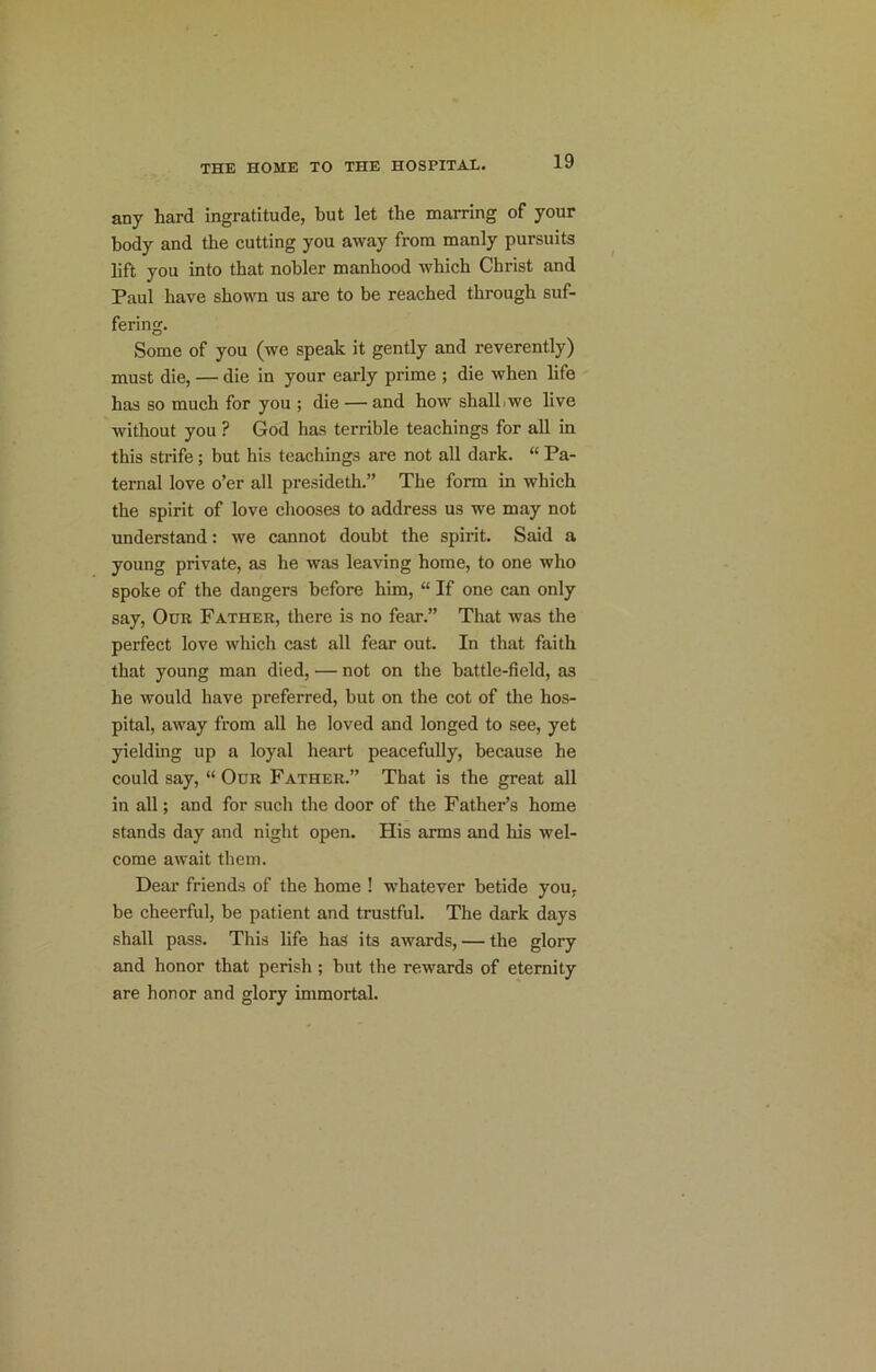 any hard ingratitude, but let the marring of your body and the cutting you away from manly pursuits lift you into that nobler manhood which Christ and Paul have shown us are to be reached through suf- fering. Some of you (we speak it gently and reverently) must die, — die in your early prime ; die when life has so much for you ; die — and how shalLwe live without you ? God has terrible teachings for all in this strife; but his teachings are not all dark. “ Pa- ternal love o’er all presideth.” The form in which the spirit of love chooses to address us we may not understand: we cannot doubt the spirit. Said a young private, as he was leaving home, to one who spoke of the dangers before him, “ If one can only say. Our Father, there is no fear.” That was the perfect love which cast all fear out. In that faith that young man died, — not on the battle-field, as he Avould have preferred, but on the cot of the hos- pital, away from all he loved and longed to see, yet yielding up a loyal heart peacefully, because he could say, “ Our Father.” That is the great all in all; and for such the door of the Father’s home stands day and night open. His arms and his wel- come await them. Dear friends of the home ! whatever betide you, be cheerful, be patient and trustful. The dark days shall pass. This life has its awards, — the glory and honor that perish ; but the rewards of eternity are honor and glory immortal.