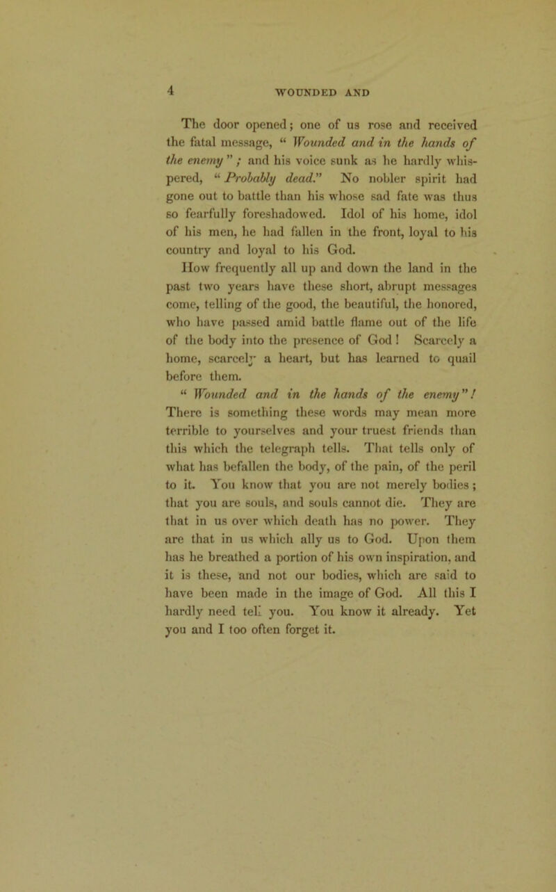 The door opened; one of ua rose and received the fatal message, “ Wounded and in the hands of the enemy ” ; and his voice sunk as lie hardly whis- pered, “ Probably dead.” No nobler spirit had gone out to battle than his whose sad fate was thus so fearfully foreshadowed. Idol of his home, idol of his men, he had fallen in the front, loyal to lib country and loyal to his God. How frequently all up and down the land in the past two years have these short, abrupt messages come, telling of the good, the beautiful, the honored, who have passed amid battle flame out of the life of the body into the presence of God ! Scared)' a home, scared)' a heart, but has learned to quail before them. “ Wounded and in the hands of the enemy”! There is something these words may mean more terrible to yourselves and your truest friends than this which the telegraph tells. That tells only of what has befallen the body, of the pain, of the peril to it. You know that you are not merely bodies; that you are souls, and souls cannot die. They are that in us over which death has no power. They are that in us which ally us to God. Upon them has he breathed a portion of his own inspiration, and it is these, and not our bodies, which are said to have been made in the image of God. All this I hardly need tell you. You know it already. Yet you and I too often forget it.
