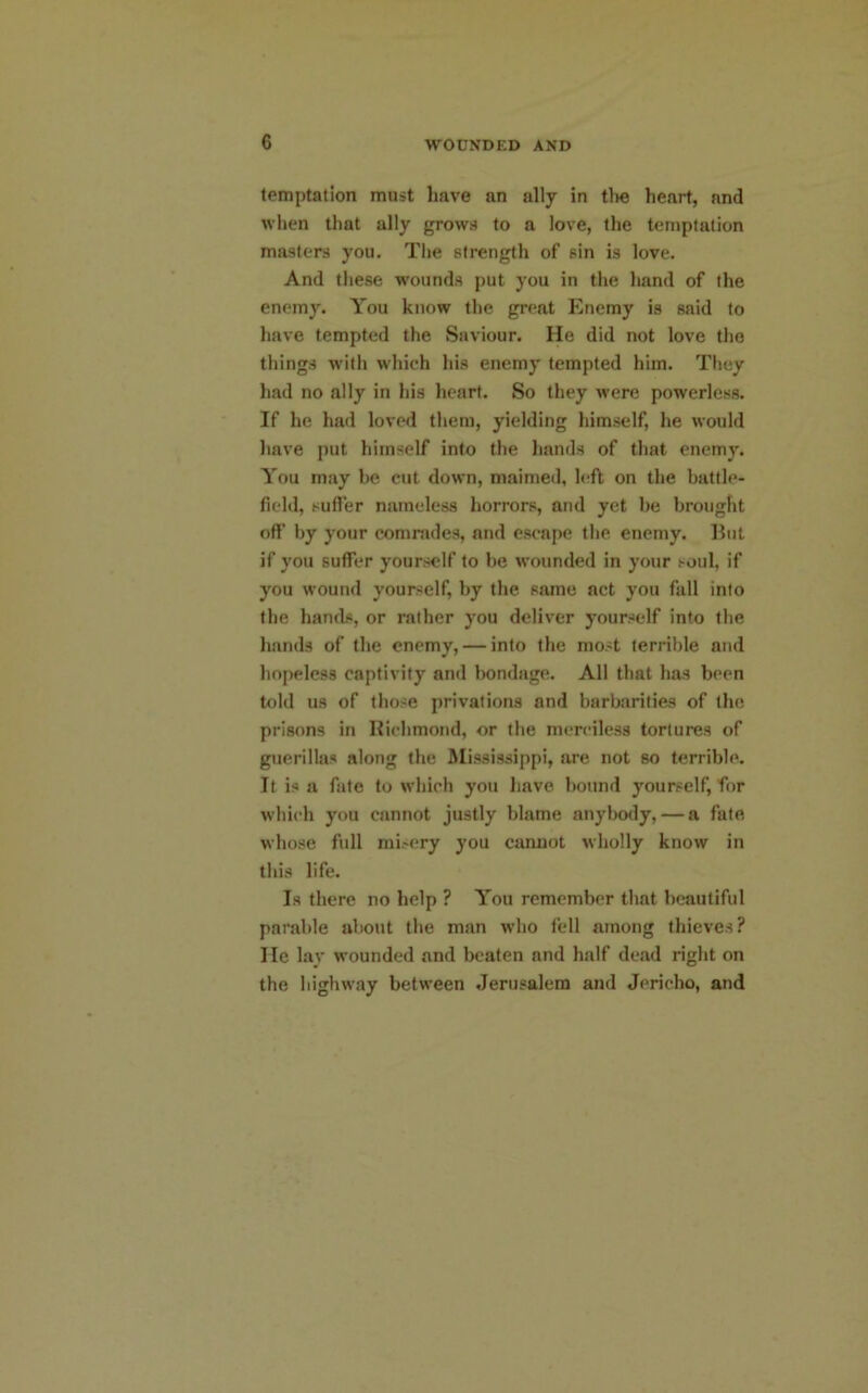 temptation must have an ally in the heart, and when that ally grows to a love, the temptation masters you. The strength of sin is love. And these wounds put you in the hand of the enemy. You know the great Enemy is said to have tempted the Saviour. He did not love the things with which his enemy tempted him. They had no ally in his heart. So they were powerless. If he had loved them, yielding himself, he would have put himself into the hands of that enemy. You may be cut down, maimed, left on the battle- field, suffer nameless horrors, and yet be brought off by your comrades, and escape the enemy. But if you suffer yourself to be wounded in your soul, if you wound yourself, by the same act you fall into the hands, or rather you deliver yourself into the hands of the enemy, — into the most terrible and hopeless captivity and bondage. All that has been told us of those privations and barbarities of the prisons in Richmond, or the merciless tortures of guerillas along the Mississippi, are not so terrible. It is a fate to which you have bound yourself, for which you cannot justly blame anybody, — a fate whose full misery you cannot wholly know in this life. Is there no help ? You remember that beautiful parable about the man who fell among thieves? lie lay wounded and beaten and half dead right on the highway between Jerusalem and Jericho, and