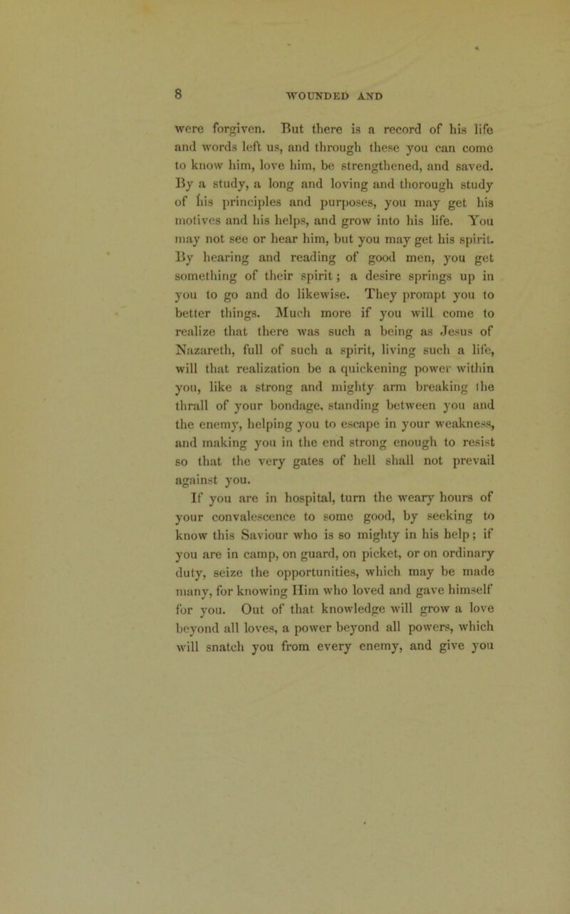 were forgiven. But there is a record of his life and words left us, and through these you can come to know him, love him, be strengthened, and saved. By a study, a long and loving and thorough study of his principles and purposes, you may get his motives and his helps, and grow into his life. You may not see or hear him, but you may get his spirit. By hearing and reading of good men, you get something of their spirit; a desire springs up in you to go and do likewise. They prompt you to better things. Much more if you will come to realize that there was such a being as .Jesus of Nazareth, full of such a spirit, living such a life, will that realization be a quickening power within you, like a strong and mighty arm breaking the thrall of your bondage, standing between you and the enemy, helping you to escape in your weakness, and making you in the end strong enough to resist so that the very gates of hell shall not prevail against you. If you are in hospital, turn the weary hours of your convalescence to some good, by seeking to know this Saviour who is so mighty in his help; if you are in camp, on guard, on picket, or on ordinary duty, seize the opportunities, which may be made many, for knowing Him who loved and gave himself for you. Out of that knowledge will grow a love beyond all loves, a power beyond all powers, which will snatch you from every enemy, and give you