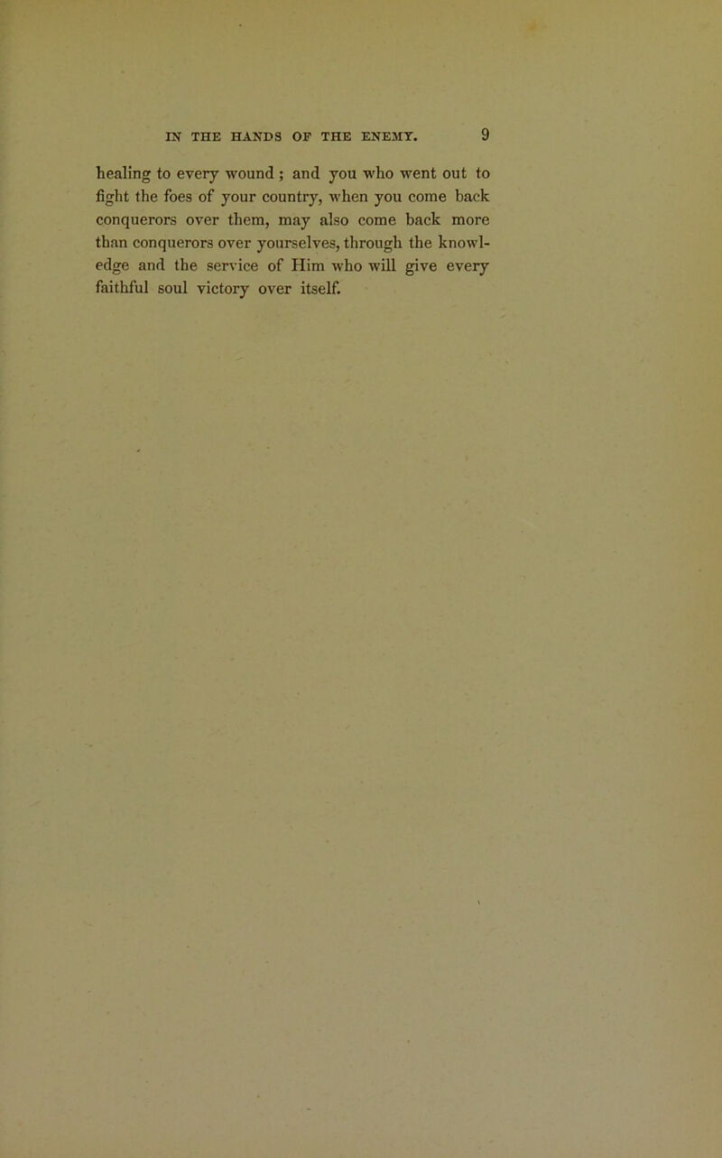 healing to every wound ; and you who went out to fight the foes of your country, when you come back conquerors over them, may also come back more than conquerors over yourselves, through the knowl- edge and the service of Him who will give every faithful soul victory over itself.
