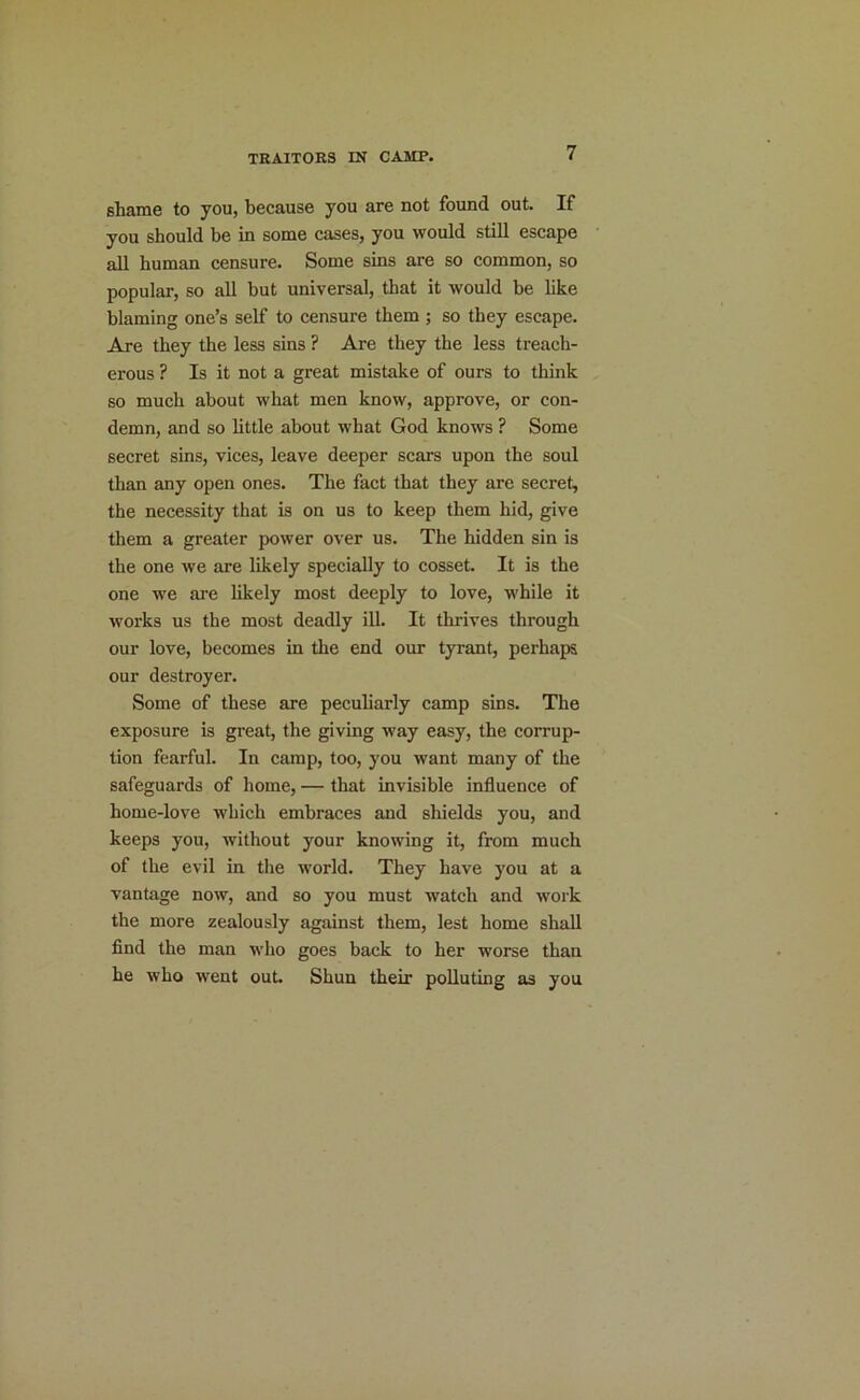 7 sliame to you, because you are not found out. If you should be in some cases, you would still escape all human censure. Some sins are so common, so popular, so all but universal, that it would he like blaming one’s self to censure them ; so they escape. Are, they the less sins ? Are they the less treach- erous ? Is it not a great mistake of ours to think so much about what men know, approve, or con- demn, and so little about what God knows ? Some secret sins, vices, leave deeper scars upon the soul than any open ones. The fact that they are secret, the necessity that is on us to keep them hid, give them a greater power over us. The hidden sin is the one we are likely specially to cosset. It is the one we are likely most deeply to love, while it works us the most deadly ill. It thrives through our love, becomes in the end our tyrant, perhaps our destroyer. Some of these are peculiarly camp sins. The exposure is great, the giving way easy, the corrup- tion fearful. In camp, too, you want many of the safeguards of home, — that invisible influence of home-love which embraces and shields you, and keeps you, without your knowing it, from much of the evil in the world. They have you at a vantage now, and so you must watch and work the more zealously against them, lest home shall find the man who goes back to her worse than he who went out. Shun their polluting as you