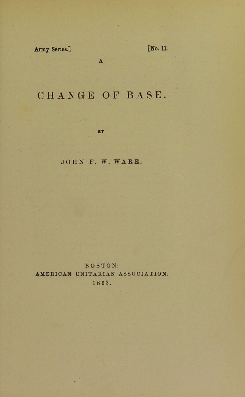 Army Series.] [No. 11 A CHANGE OF BASE. JOHN F. W. WARE. BOSTON: AMERICAN UNITARIAN ASSOCIATION.
