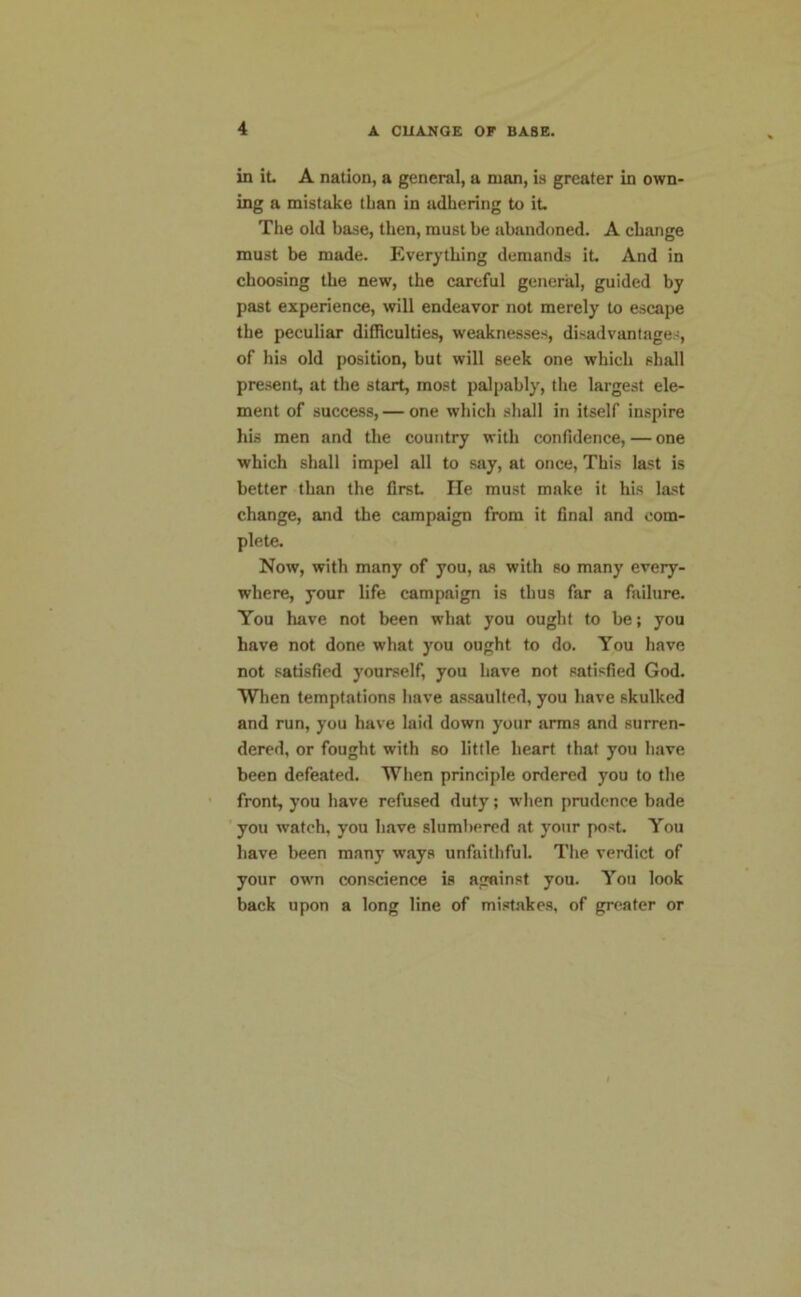 in it. A nation, a general, a man, is greater in own- ing a mistake than in adhering to it. The old base, then, must be abandoned. A change must be made. Everything demands it. And in choosing the new, the careful general, guided by past experience, will endeavor not merely to escape the peculiar difficulties, weaknesses, disadvantages, of his old position, but will seek one which shall present, at the start, most palpably, the largest ele- ment of success, — one which shall in itself inspire his men and the country with confidence, — one which shall impel all to say, at once, This last is better than the first He must make it his last change, and the campaign from it final and com- plete. Now, with many of you, as with so many every- where, your life campaign is thus far a failure. You have not been what you ought to be; you have not done what you ought to do. You have not satisfied yourself, you have not satisfied God. When temptations have assaulted, you have skulked and run, you have laid down your arms and surren- dered, or fought with so little heart that you have been defeated. When principle ordered you to the front, you have refused duty; when prudence bade you watch, you have slumbered at your post. You have been many ways unfaithful. The verdict of your own conscience is against you. You look back upon a long line of mistakes, of greater or
