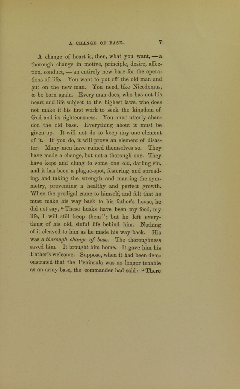 A change of heart is, then, what you want, — a thorough change in motive, principle, desire, affec- tion, conduct, — an entirely new base for the opera- tions of life. You want to put off the old man and put on the new man. You need, like Nicodemus, to be born again. Every man does, who has not his heart and life subject to the highest laws, who does not make it his first work to seek the kingdom of God and its righteousness. You must utterly aban- don the old base. Everything about it must be given up. It will not do to keep any one element of it. If you do, it will prove an element of disas- ter. Many men have ruined themselves so. They have made a change, but not a thorough one. They have kept and clung to some one old, darling sin, and it has been a plague-spot, festering and spread- ing, and taking the strength and marring the sym- metry, preventing a healthy and perfect growth. When the prodigal came to himself, and felt that he must make his way back to his father’s house, he did not say, “ These husks have been my food, my life, I will still keep them”; but he left every- thing of his old, sinful life behind him. Nothing of it cleaved to him as he made his way back. His was a thorough change of base. The thoroughness saved him. It brought him home. It gave him his Father’s welcome. Suppose, when it had been dem- onstrated that the Peninsula was no longer tenable as an army base, the commander had said: “ There