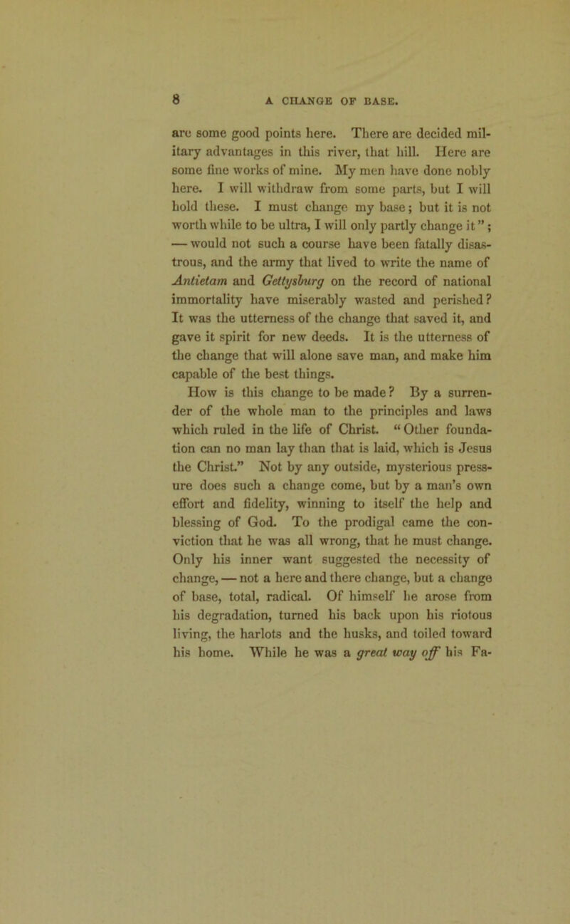 are some good points here. There are decided mil- itary advantages in this river, that hill. Here are some fine works of mine. My men have done nobly here. I will withdraw from some parts, but I will hold these. I must change my base; but it is not worth while to be ultra, I will only partly change it ”; — would not such a course have been fatally disas- trous, and the army that lived to write the name of Antietam and Gettysburg on the record of national immortality have miserably wasted and perished? It was the utterness of the change that saved it, and gave it spirit for new deeds. It is the utterness of the change that will alone save man, and make him capable of the best things. How is this change to be made ? By a surren- der of the whole man to the principles and laws which ruled in the life of Christ. “ Other founda- tion can no man lay than that is laid, wluch is Jesus the Christ” Not by any outside, mysterious press- ure does such a change come, but by a man’s own effort and fidelity, winning to itself the help and blessing of God. To the prodigal came the con- viction that he was all wrong, that he must change. Only his inner want suggested the necessity of change, — not a here and there change, but a change of base, total, radical. Of himself he arose from his degradation, turned his back upon his riotous living, the harlots and the husks, and toiled toward his home. While he was a great way off his Fa-