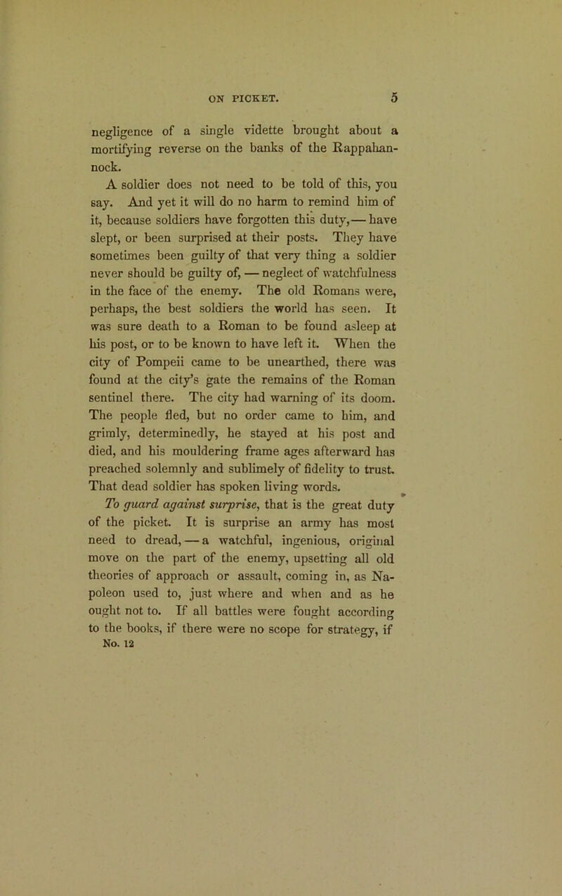 negligence of a single vidette brought about a mortifying reverse on the banks of the Rappahan- nock. A soldier does not need to be told of this, you say. And yet it will do no harm to remind him of it, because soldiers have forgotten this duty,— have slept, or been surprised at their posts. They have sometimes been guilty of that very thing a soldier never should be guilty of, — neglect of watchfulness in the face of the enemy. The old Romans were, perhaps, the best soldiers the world has seen. It was sure death to a Roman to be found asleep at his post, or to be known to have left it. When the city of Pompeii came to be unearthed, there was found at the city’s gate the remains of the Roman sentinel there. The city had warning of its doom. The people lied, but no order came to him, and grimly, determinedly, he stayed at his post and died, and his mouldering frame ages afterward has preached solemnly and sublimely of fidelity to trust. That dead soldier has spoken living words. To guard against surprise, that is the great duty of the picket. It is surprise an army has most need to dread, — a watchful, ingenious, original move on the part of the enemy, upsetting all old theories of approach or assault, coming in, as Na- poleon used to, just where and when and as he ought not to. If all battles were fought according to the books, if there were no scope for strategy, if No. 12