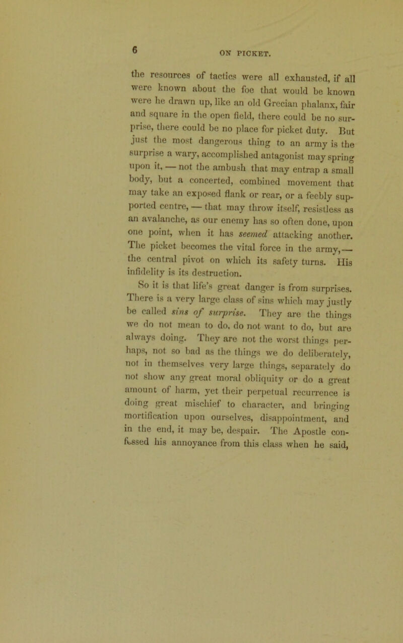 ON PICKET. the resources of tactics were all exhausted, if all were known about the foe that would be known were he drawn up, like an old Grecian phalanx, fair and square in the open field, there could be no sur- prise, there could be no place for picket duty. But just the most dangerous thing to an army is the surprise a wary, accomplished antagonist may spring upon it, not the ambush that may entrap a small body, but a concerted, combined movement that may take an exposed flank or rear, or a feebly sup- ported centre, that may throw itself, resistless as an avalanche, as our enemy has so often done, upon one point, when it has seemed attacking another. The picket becomes the vital force in the army, the central pivot on which its safety turns. His infidelity is its destruction. So it is that life’s great danger is from surprises. There is a very large class of sins which may justly be called sins of surprise. They are the things we do not mean to do, do not want to do, but are always doing. They are not the worst things per- haps, not so bad as the things we do deliberately, not in themselves very large things, separately do not show any great moral obliquity or do a great amount of harm, yet their perpetual recurrence is doing great mischief to character, and bringing mortification upon ourselves, disappointment, and in tlie end, it may be, despair. The Apostle con- fessed l**8 annoyance from this class when he said,
