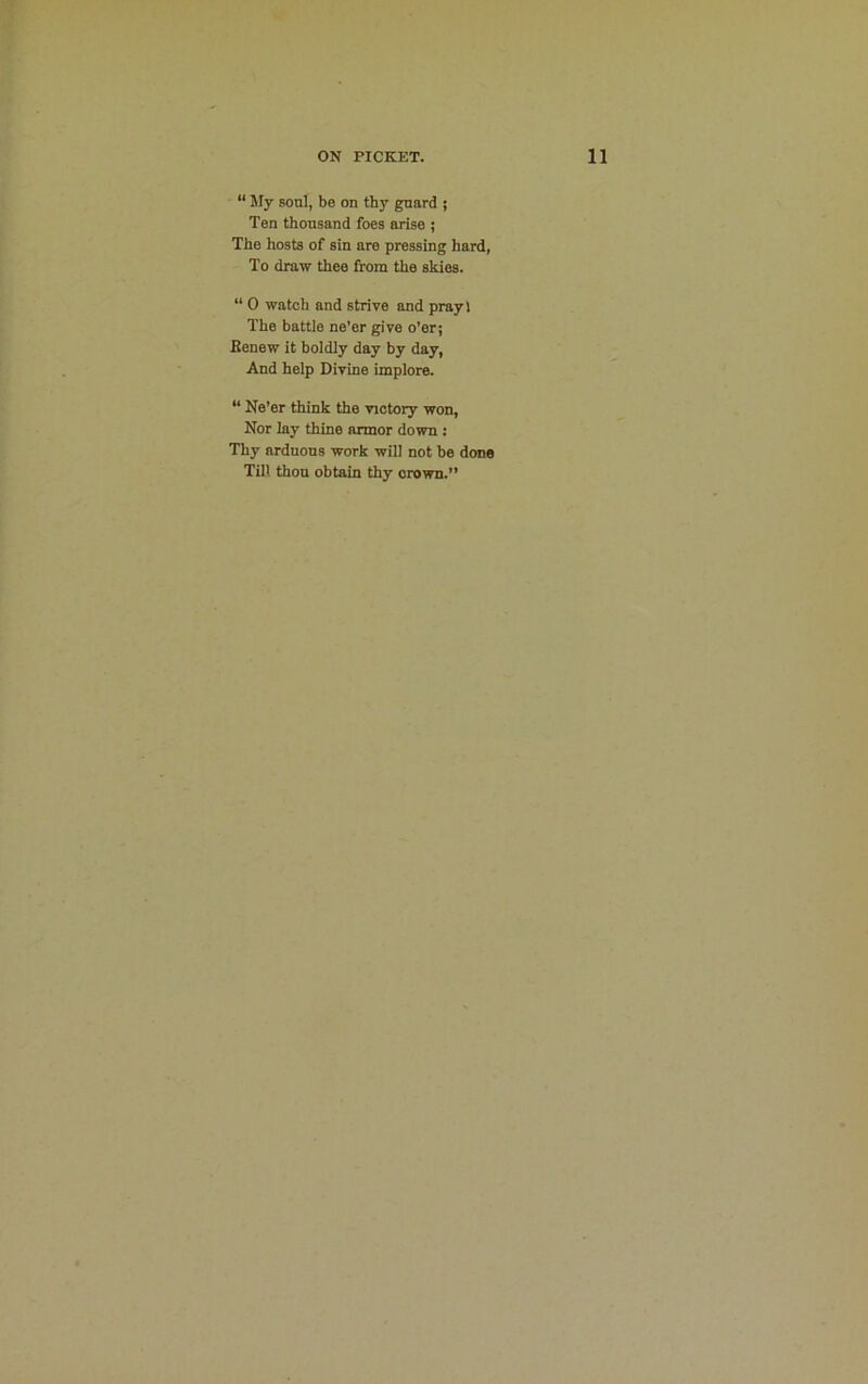“ My soul, be on thy guard ; Ten thousand foes arise ; The hosts of sin are pressing hard, To draw thee from the skies. “ 0 watch and strive and prayl The battle ne’er give o’er; Eenew it boldly day by day, And help Divine implore. “ Ne’er think the victory won, Nor lay thine armor down : Thy arduous work will not be done Till thou obtain thy crown.”