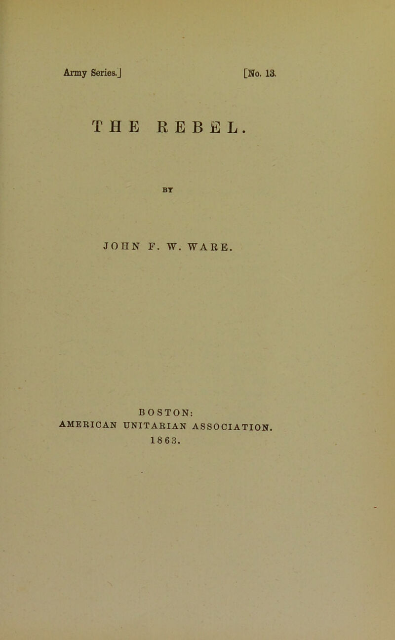 Army Series.] [No. 13. THE REBEL. BT JOHN F. W. WARE. B O STON: AMERICAN UNITARIAN ASSOCIATION. 1863.