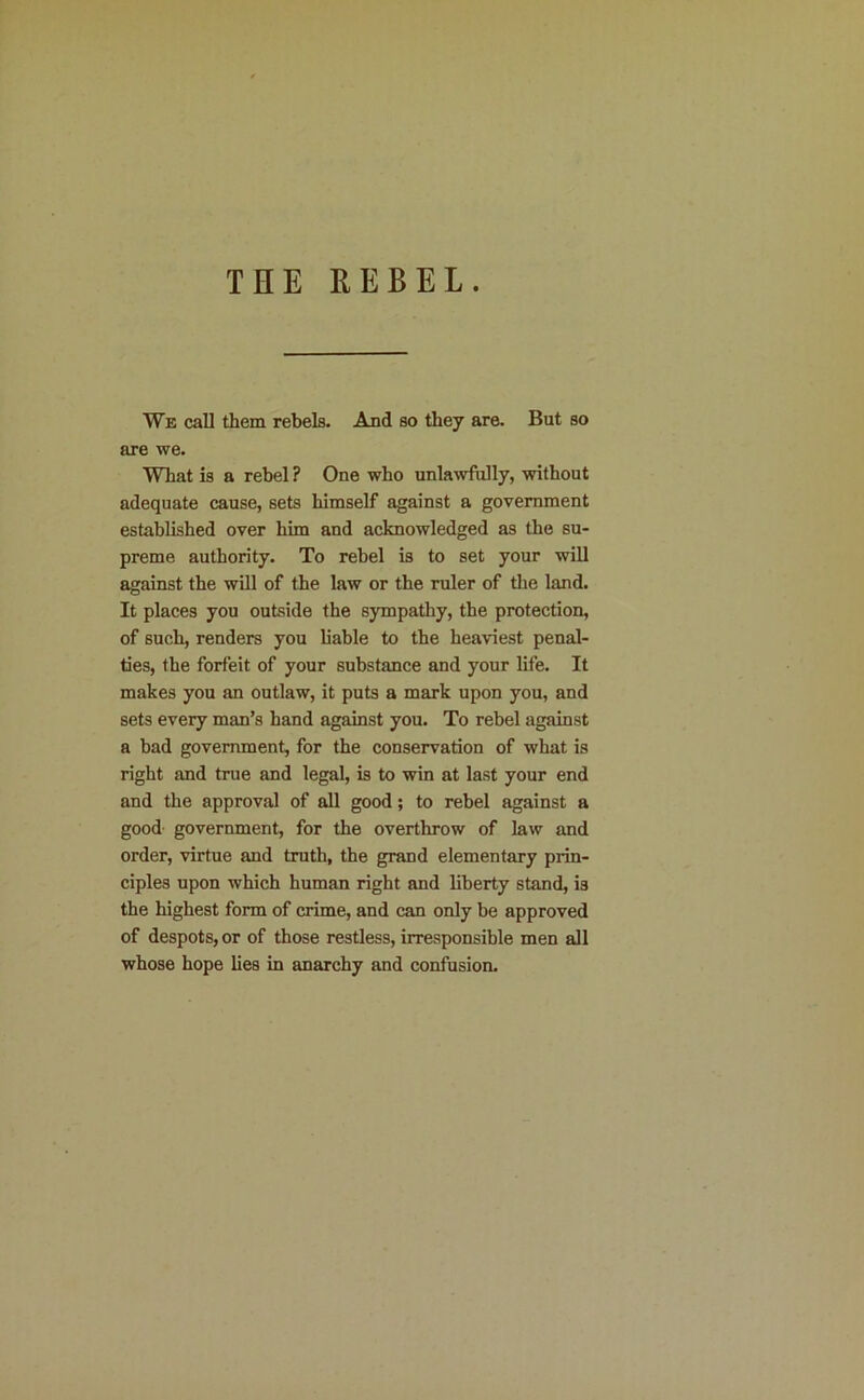 THE REBEL. We call them rebels. And so they are. But so are we. What is a rebel ? One who unla^vfully, without adequate cause, sets himself against a government established over him and acknowledged as the su- preme authority. To rebel is to set your will against the will of the law or the ruler of the land. It places you outside the sympathy, the protection, of such, renders you liable to the heaviest penal- ties, the forfeit of your substance and your life. It makes you an outlaw, it puts a mark upon you, and sets every man’s hand against you. To rebel against a bad government, for the conservation of what is right and true and legal, is to win at last your end and the approval of all good; to rebel against a good government, for the overthrow of law and order, virtue and truth, the grand elementary prin- ciples upon which human right and liberty stand, is the highest form of crime, and can only be approved of despots, or of those restless, irresponsible men all whose hope lies in anarchy and confusion.