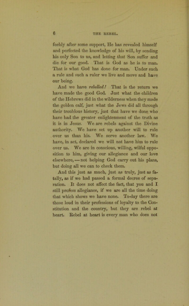 feebly after some support, He has revealed himself and perfected the knowledge of his will, hy sending his only Son to us, and letting that Son suffer and die for our good. That is God as he is to man. That is what God has done for man. Under such a rule and such a ruler we live and move and have our being. And we have rebelled I That is the return we have made the good God. Just what the children of the Hebrews did in the wilderness when they made the golden calf, just w'hat the Jews did all through their troublous history, just that have we done who have had the greater enlightenment of the truth as it is in .Jesus. We are rebels against the Divine authority. We have set up another will to rule over us than his. We serve another law. We have, in act, declared we will not have him to rule over us. We are in conscious, willing, wilful oppo- sition to him, giving our allegiance and our love elsewhere, — not helping God carry out his plans, but doing all we can to check them. And this just as much, just as truly, just as fa- tally, as if we had passed a formal decree of sepa- ration. It does not affect tlie fact, that you and I still profess allegiance, if we are all the time doing that which shows we have none. To-day there are those loud in their professions of loyalty to the Con- stitution and the country, but they are rebel at heart Rebel at heart is every man who does not