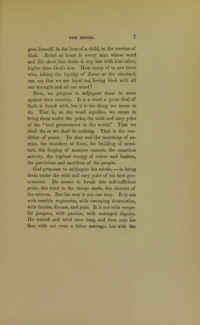 give himself, in the love of a child, to the service of God. Kebel at heart is every man whose word and life show that there is any law with him other, higher than God’s law. How many of us are there who, taking the loyalty of Jesus as the standard, can say that we are loyal too, loving God with all our strength and all our mind ? Now, we propose to suljugate those in arms against their country. It is a word a great deal of fault is found with, but it is the thing we mean to do. That is, as the word signifies, we mean to bring them imder the yoke, the mild and easy yoke of the “best government in the world.” That we shall do, or we shall do nothing. That is the con- dition of peace. To that end the marching of ar- mies, the thunders of fieets, the building of moni- tors, the forging of monster cannon, the ceaseless activity, the vigilant energy of rulers and leaders, the patriotism and sacrifices of the people. God proposes to subjugate his rebels, — to bring them under the mild and easy yoke of his best gov- ernment He means to break this self-sufficient pride, this trust in the things made, this distrust of the unseen. But his way is not our way. It is not with terrible engineries, with sweeping destruction, with famine, disease, and pain. It is not with venge- ful purpose, with passion, with outraged dignity. He waited and tried men long, and then sent his Son. with not even a bitter message, but with the