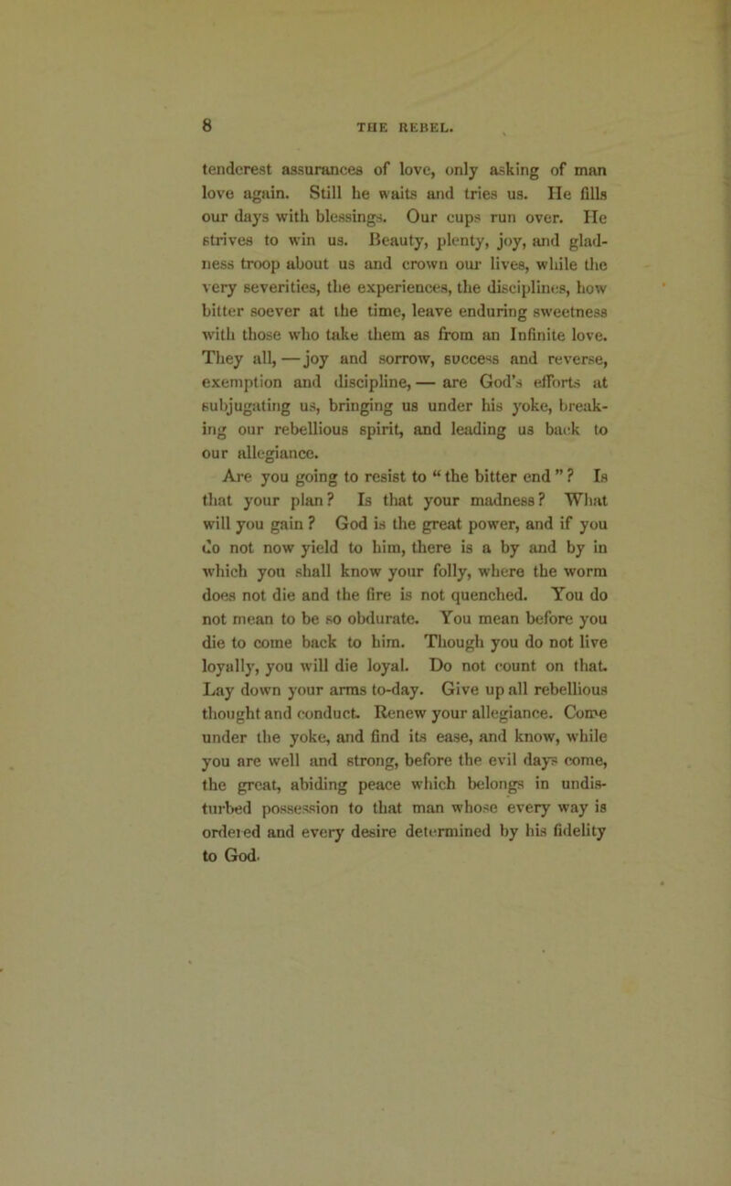 tendcrest assurances of love, only asking of man lovo again. Still he waits and tries us. He Gils our days with blessings. Our cups run over. He strives to win us. Beauty, plenty, joy, and glad- ness troop about us and crown oui* lives, while the very severities, the experiences, the disciplines, how bitter soever at the time, leave enduring sweetness with those who take them as from an InGnite love. They all,—joy and sorrow, success and reverse, exemption and discipline, — are God’s efforts at subjugating us, bringing us under his yoke, break- ing our rebellious spirit, and leading us battk to our idlegiance. Are you going to resist to “ the bitter end ” ? Is that your plan? Is that your madness? Wliat will you gain ? God is the great power, and if you do not now yield to him, there is a by and by in which you shall know your folly, where the worm does not die and the fire is not quenched. You do not mean to be so obdurate. You mean before you die to come back to him. Though you do not live loyally, you will die loyal. Do not count on that. Lay down your arras to-day. Give up all rebellious thought and conduct. Renew your allegiance. Come under the yoke, and Gnd its ease, and know, while you are well and strong, before the evil days come, the great, abiding peace which belongs in undis- turbed possession to that man whose every way is ordered and every desire deti^miined by his fidelity to God.