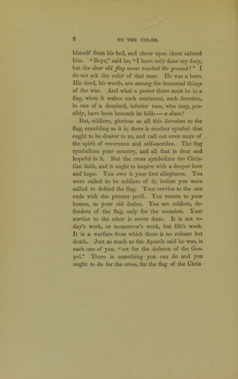 himself from liis bed, and cheer upon cheer saluted him. “ Boys,” said he, “I have only done my duty, but the dear old flag never touched the ground!” I do not ask the color of that man. lie was a hero. His deed, his words, are among the immortal things of the war. And what a power there must be in a flag, when it wakes such sentiment, such devotion, in one of a despised, inferior race, who may, pos- sibly, have been beneath its folds — a slave ! But, soldiers, glorious as all this devotion to the flag, ennobling as it is, there is another symbol that ought to be dearer to us, and call out even more of the spirit of reverence and self-sacrifice. The flag symbolizes your country, and all that is dear and hopeful in it. But the cross symbolizes the Chris- tian faith, and it ought to inspire with a deeper love and hope. You owe it your first allegiance. You were called to be soldiers of it, before you were called to defend the flag. Your service to the one ends with the present peril. You return to your homes, to your old duties. You are soldiers, de- fenders of the flag, only for the occasion. Your service to the other is never done. It is not to- day’s work, or to-morrow’s work, but life’s work. It is a warfare from which there is no release but death. Just as much as the Apostle said he was, is each one of you, “ set for the defence of the Gos- pel.” There is something you can do and you ought to do for the cross, for the flag of the Chris