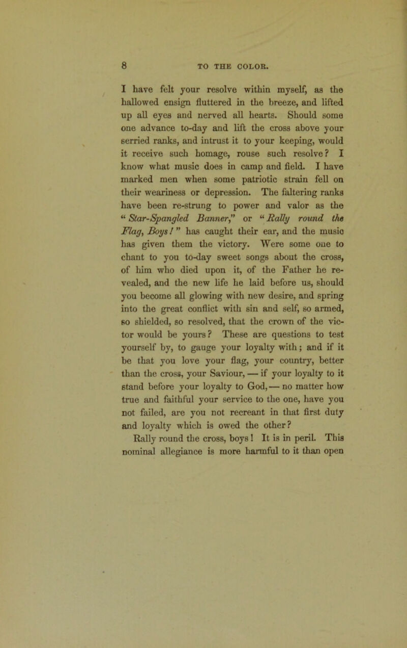 I have felt your resolve within myself, as the hallowed ensign fluttered in the breeze, and lifted up all eyes and nerved all hearts. Should some one advance to-day and lift the cross above your 6erried ranks, and intrust it to your keeping, would it receive such homage, rouse such resolve? I know what music does in camp and field. I have marked men when some patriotic strain fell on their weariness or depression. The faltering ranks have been re-strung to power and valor as the “ Star-Spangled Banner” or “Rally round the Flag, Boys l ” has caught their ear, and the music has given them the victory. Were some one to chant to you to-day sweet songs about the cross, of him who died upon it, of the Father he re- vealed, and the new life he laid before us, should you become all glowing with new desire, and spring into the great conflict with sin and self, so armed, so shielded, so resolved, that the crown of the vic- tor would be yours ? These are questions to test yourself by, to gauge your loyalty with; and if it be that you love your flag, your country, better than the cross, your Saviour, — if your loyalty to it 6tand before your loyalty to God,— no matter how true and faithful your service to the one, have you not failed, are you not recreant in that first duty and loyalty which is owed the other? Rally round the cross, boys! It is in peril. This nominal allegiance is more harmful to it than open