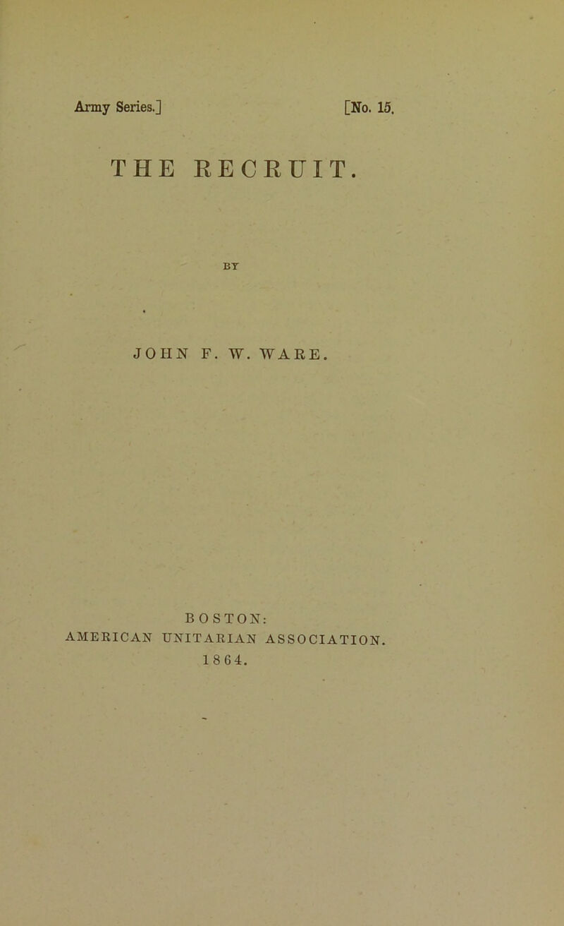 Army Series.] [No. 15. THE RECRUIT. JOHN F. W. WARE. BOSTON: AMERICAN UNITARIAN ASSOCIATION. 1864.