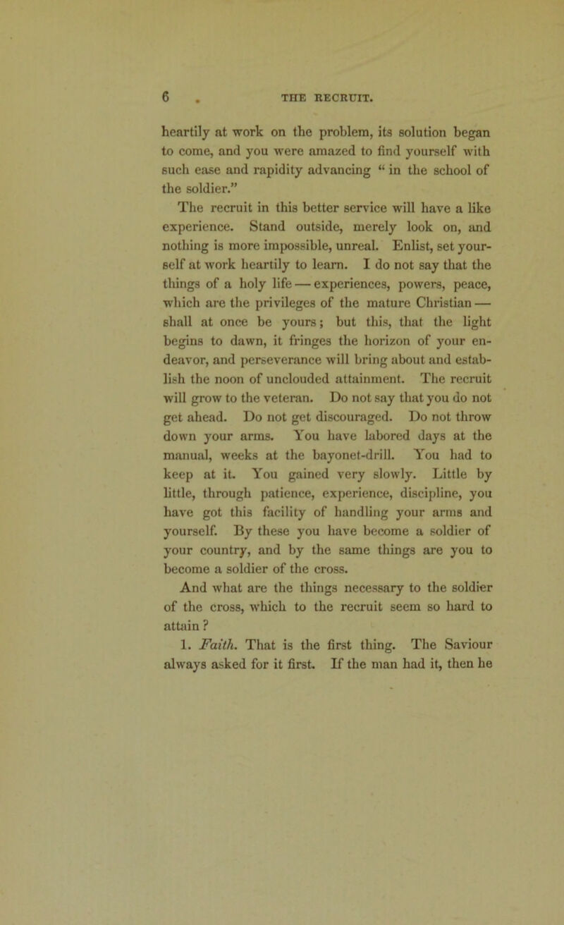heartily at work on the problem, its solution began to come, and you were amazed to find yourself with such ease and rapidity advancing “ in the school of the soldier.” The recruit in this better service will have a like experience. Stand outside, merely look on, and nothing is more impossible, unreal. Enlist, set your- self at work heartily to leam. I do not say that the things of a holy life — experiences, powers, peace, which are the privileges of the mature Christian — shall at once be yours; but this, that the light begins to dawn, it fringes the horizon of your en- deavor, and perseverance will bring about and estab- lish the noon of unclouded attainment. The recruit will grow to the veteran. Do not say that you do not get ahead. Do not get discouraged. Do not throw down your arms. You have labored days at the manual, weeks at the bayonet-drill. You had to keep at it. You gained very slowly. Little by little, through patience, experience, discipline, you have got this facility of handling your arms and yourself. By these you have become a soldier of your country, and by the same things are you to become a soldier of the cross. And what are the things necessary to the soldier of the cross, which to the recruit seem so hard to attain ? 1. Faith. That is the first thing. The Saviour always asked for it first. If the man had it, then he