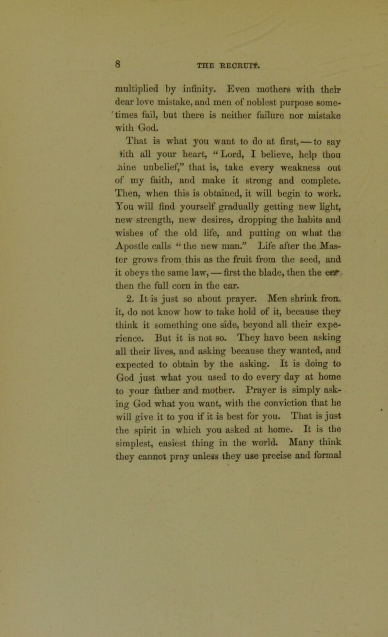 multiplied by infinity. Even mothers with their dear love mistake, and men of noblest purpose some- times fail, but there is neither failure nor mistake with God. That is what you want to do at first, — to say tith all your heart, “ Lord, I believe, help thou June unbelief,” that is, take every weakness out of my faith, and make it strong and complete. Then, when this is obtained, it will begin to work. You will find yourself gradually getting new light, new strength, new desires, dropping the habits and wishes of the old life, and putting on what the Apostle calls “ the new man.” Life after the Mas- ter grows from this as the fruit from the seed, and it obeys the same law, — first the blade, then the ear. then the full corn in the ear. 2. It is just so about prayer. Men shrink from it, do not know how to take hold of it, because they think it something one side, beyond all their expe- rience. But it is not so. They have been asking all their lives, and asking because they wanted, and expected to obtain by the asking. It is doing to God just what you used to do ever}' day at home to your father and mother. Prayer is simply ask- ing God what you want, with the conviction that he will give it to you if it is best for you. That is just the spirit in which you asked at home. It is the simplest, easiest thing in the world. Many think they cannot pray unless they use precise and formal