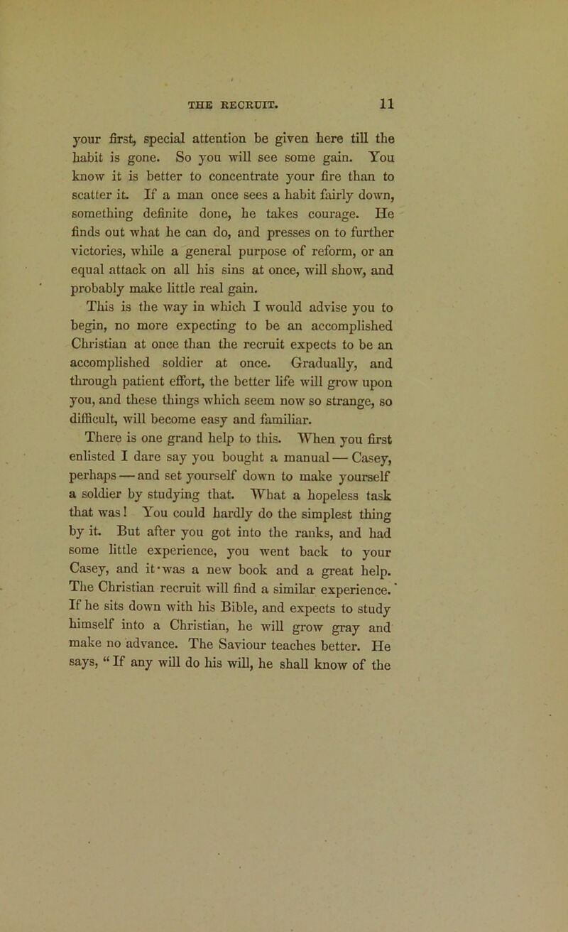 your first, special attention be given here till the habit is gone. So you will see some gain. You know it is better to concentrate your fire than to scatter it. If a man once sees a habit fairly down, something definite done, he takes courage. He finds out what he can do, and presses on to further victories, while a general purpose of reform, or an equal attack on all his sins at once, will show, and probably make little real gain. This is the way in which I would advise you to begin, no more expecting to be an accomplished Christian at once than the recruit expects to be an accomplished soldier at once. Gradually, and through patient effort, the better life will grow upon you, and these things which seem now so strange, so difficult, will become easy and familiar. There is one grand help to this. When you first enlisted I dare say you bought a manual — Casey, perhaps — and set yourself down to make yourself a soldier by studying that. What a hopeless task that was! You could hardly do the simplest thing by it. But after you got into the ranks, and had some little experience, you went back to your Casey, and it'was a new book and a great help. The Christian recruit will find a similar experience. If he sits down with his Bible, and expects to study himself into a Christian, he will grow gray and make no advance. The Saviour teaches better. He says, “ If any will do his will, he shall know of the