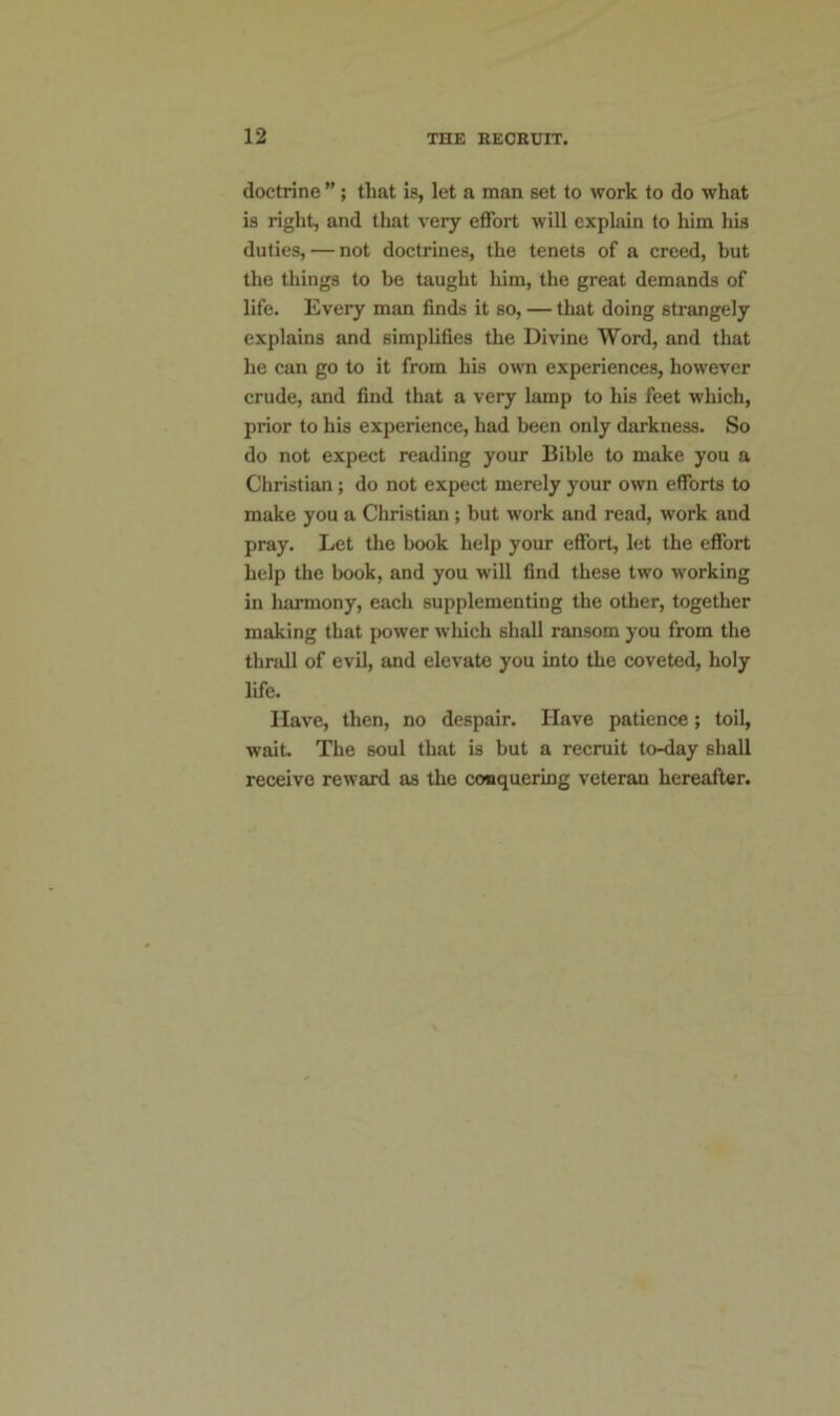 doctrine ” ; that is, let a man set to work to do what is right, and that very effort will explain to him his duties, — not doctrines, the tenets of a creed, but the things to be taught him, the great demands of life. Every man finds it so, — that doing strangely explains and simplifies the Divine Word, and that he can go to it from his own experiences, however crude, and find that a very lamp to his feet which, prior to his experience, had been only darkness. So do not expect reading your Bible to make you a Christian; do not expect merely your own efforts to make you a Christian ; but work and read, work and pray. Let the book help your effort, let the effort help the book, and you will find these two working in harmony, each supplementing the other, together making that power which shall ransom you from the thrall of evil, and elevate you into the coveted, holy life. Have, then, no despair. Have patience; toil, wait. The soul that is but a recruit to-day shall receive reward as the conquering veteran hereafter.