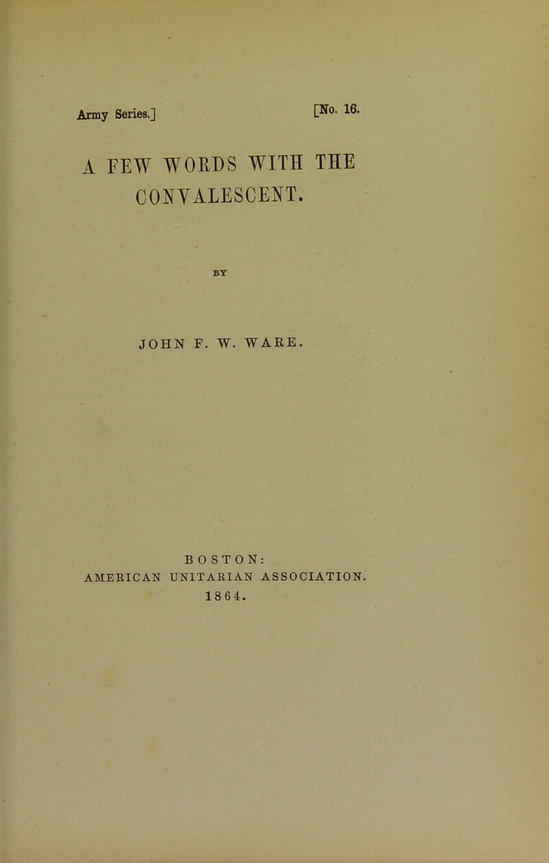 Army Series.] [No. 16. A FEW WORDS WITH THE CONVALESCENT. JOHN F. W. WARE. BOSTON: AMERICAN UNITARIAN ASSOCIATION. 1864.