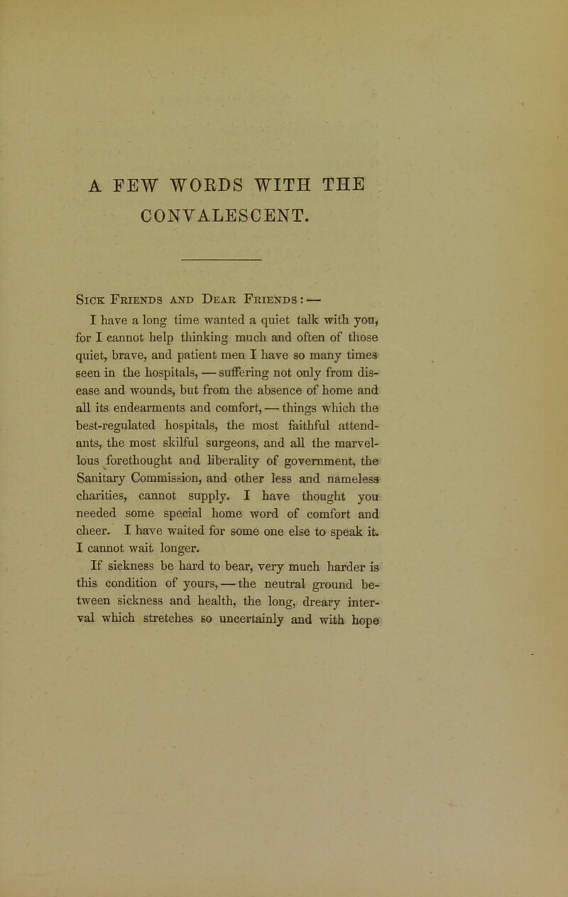 A FEW WOKDS WITH THE CONVALESCENT. Sick Friends and Dear Friends : — I have a long time wanted a quiet talk with yon, for I cannot help thinking much and often of those quiet, brave, and patient men I have so many times seen in the hospitals, — suffering not only from dis- ease and wounds, but from the absence of home and all its endearments and comfort, — things which the best-regulated hospitals, the most faithful attend- ants, the most skilful surgeons, and all the marvel- lous forethought and liberality of government, the Sanitary Commission, and other less and nameless charities, cannot supply. I have thought you needed some special home word of comfort and cheer. I have waited for some one else to speak it. I cannot wait longer. If sickness be hard to bear, very much harder is this condition of yours, — the neutral ground be- tween sickness and health, the long, dreary inter- val which stretches so uncertainly and with hope