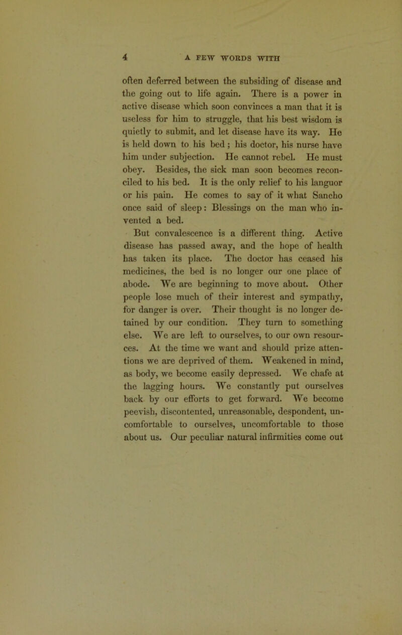 often deferred between the subsiding of disease and the going out to life again. There is a power in active disease which soon convinces a man that it is useless for him to struggle, that his best wisdom is quietly to submit, and let disease have its way. He is held down to his bed ; his doctor, his nurse have him under subjection. He cannot rebel. He must obey. Besides, the sick man soon becomes recon- ciled to his bed. It is the only relief to his languor or his pain. He comes to say of it what Sancho once said of sleep: Blessings on tlie man who in- vented a bed. But convalescence is a different thing. Active disease has passed away, and the hope of health has taken its place. The doctor has ceased his medicines, the bed is no longer our one place of abode. We are beginning to move about. Other people lose much of their interest and sympathy, for danger is over. Their thought is no longer de- tained by our condition. They turn to something else. We are left to ourselves, to our own resour- ces. At the time we want and should prize atten- tions we are deprived of them. Weakened in mind, as body, we become easily depressed. We chafe at the lagging hours. We constantly put ourselves back by our efforts to get forward. We become peevish, discontented, unreasonable, despondent, un- comfortable to ourselves, uncomfortable to those about us. Our peculiar natural infirmities come out