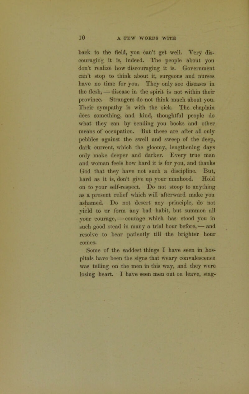 back to the field, you can’t get well. Very dis- couraging it is, indeed. The people about you don’t realize how discouraging it is. Government can’t stop to think about it, surgeons and nurses have no time for you. They only see diseases in the flesh, — disease in the spirit is not within their province. Strangers do not think much about you. Their sympathy is with the sick. The chaplain does something, and kind, thoughtful people do what they can by sending you books and other means of occupation. But these are after all only pebbles against the swell and sweep of the deep, dark current, which the gloomy, lengthening days only make deeper and darker. Every true man and woman feels how hard it is for you, and thanks God that they have not such a discipline. But, hard as it is, don’t give up your manhood. Hold on to your self-respect Do not stoop to anything as a present relief which will afterward make you ashamed. Do not desert any principle, do not yield to or form any bad habit, but summon all your courage, — courage which has stood you in such good stead in many a trial hour before, — and resolve to bear patiently till the brighter hour comes. Some of the saddest things I have seen in hos- pitals have been the signs that weary convalescence was telling on the men in this way, and they were losing heart I have seen men out on leave, stag-