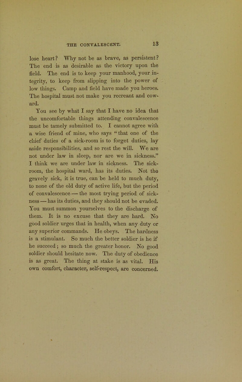 lose heart ? Why not be as brave, as persistent ? The end is as desirable as the victory upon the field. The end is to keep your manhood, your in- tegrity, to keep from slipping into the power of low things. Camp and field have made you heroes. The hospital must not make you recreant and cow- ard. You see by what I say that I have no idea that the uncomfortable things attending convalescence must be tamely submitted to. I cannot agree with a wise friend of mine, who says “ that one of the chief duties of a sick-room is to forget duties, lay aside responsibilities, and so rest the will. We are not under law in sleep, nor are we in sickness.” I think we are under law in sickness. The sick- room, the hospital ward, has its duties. Not the gravely sick, it is true, can be held to much duty, to none of the old duty of active life, but the period of convalescence — the most trying period of sick- ness — has its duties, and they should not be evaded. You must summon yourselves to the discharge of them. It is no excuse that they are hard. No good soldier urges that in health, when any duty or any superior commands. He obeys. The hardness is a stimulant. So much the better soldier is he if he succeed; so much the greater honor. No good soldier should hesitate now. The duty of obedience is as great. The thing at stake is as vital. His own comfort, character, self-respect, are concerned.