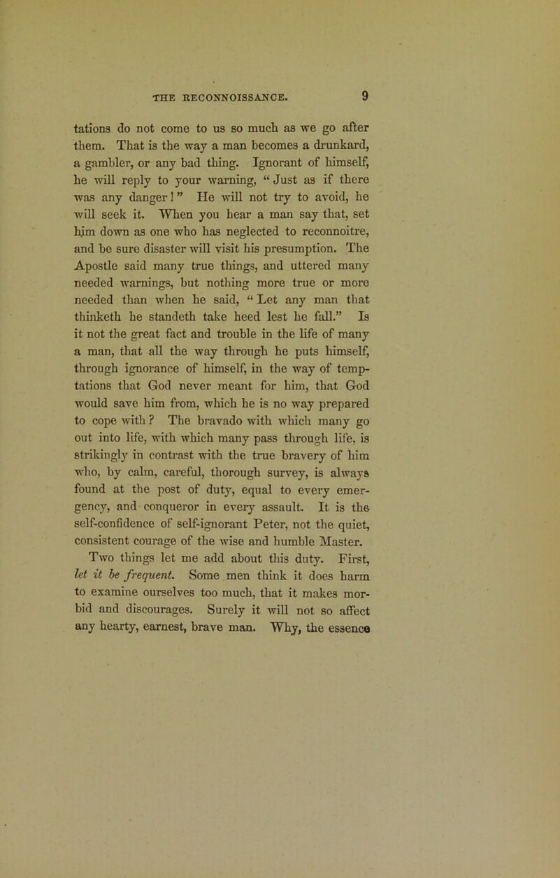 tations do not come to us so much as we go after them. That is the way a man becomes a drunkard, a gambler, or any bad thing. Ignorant of himself, he will reply to your warning, “ Just as if there was any danger! ” He will not try to avoid, he will seek it. When you hear a man say that, set hjm down as one who has neglected to reconnoitre, and be sure disaster will visit his presumption. The Apostle said many true things, and uttered many needed warnings, but nothing more true or more needed than when he said, “ Let any man that thinketh he standeth take heed lest he fall.” Is it not the great fact and trouble in the life of many a man, that all the way through he puts himself, through ignorance of himself, in the way of temp- tations that God never meant for him, that God would save him from, which he is no way prepared to cope with ? The bravado with which many go out into life, with which many pass through life, is strikingly in contrast with the true bravery of him who, by calm, careful, thorough survey, is always found at the post of duty, equal to every emer- gency, and conqueror in every assault. It is the self-confidence of self-ignorant Peter, not the quiet, consistent courage of the wise and humble Master. Two things let me add about this duty. First, let it be frequent. Some men think it does harm to examine ourselves too much, that it makes mor- bid and discourages. Surely it will not so affect any hearty, earnest, brave man. Why, the essence