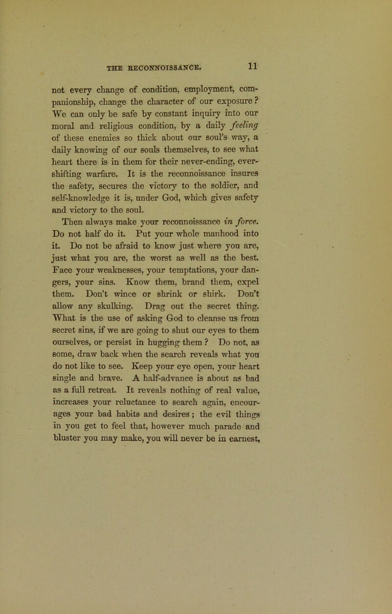 not every change of condition, employment, com- panionship, change the character of our exposure ? We can only be safe by constant inquiry into our moral and religious condition, by a daily feeling of these enemies so thick about our soul’s way, a daily knowing of our souls themselves, to see what heart there is in them for their never-ending, ever- shifting warfare. It is the reconnoissance insures the safety, secures the victory to the soldier, and self-knowledge it is, under God, which gives safety and victory to the soul. Then always make your reconnoissance in force. Do not half do it. Put your whole manhood into it. Do not be afraid to know just where you are, just what you are, the worst as well as the best Face your weaknesses, your temptations, your dan- gers, your sins. Know them, brand them, expel them. Don’t wince or shrink or shirk. Don’t allow any skulking. Drag out the secret thing. What is the use of asking God to cleanse us from secret sins, if we are going to shut our eyes to them ourselves, or persist in hugging them ? Do not, as some, draw back when the search reveals what you do not like to see. Keep your eye open, your heart single and brave. A half-advance is about as bad as a full retreat. It reveals nothing of real value, increases your reluctance to search again, encour- ages your bad habits and desires; the evil things in you get to feel that, however much parade and bluster you may make, you will never be in earnest,