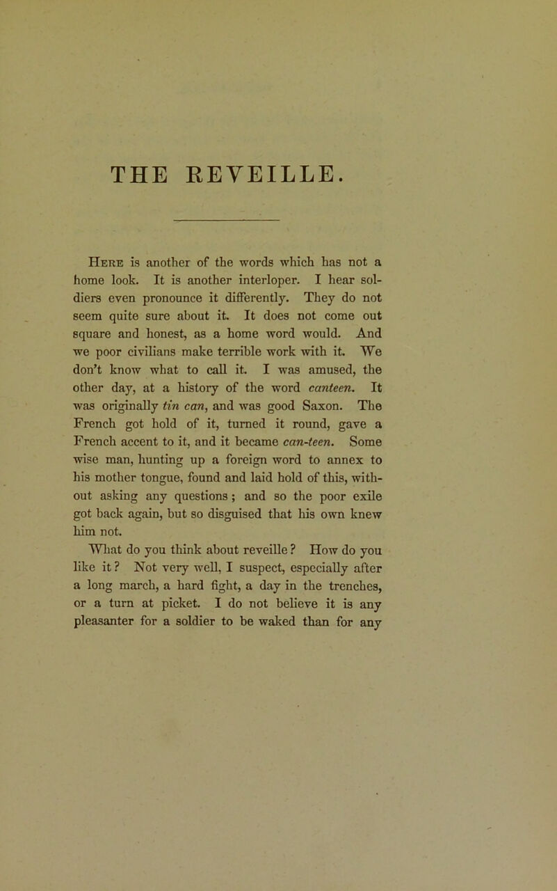 THE REVEILLE. Here is another of the words which has not a home look. It is another interloper. I hear sol- diers even pronounce it differently. They do not seem quite sure about it. It does not come out square and honest, as a home word would. And we poor civilians make terrible work with it. We don’t know what to call it. I was amused, the other day, at a history of the word canteen. It was originally tin can, and was good Saxon. The French got hold of it, turned it round, gave a French accent to it, and it became can-teen. Some wise man, hunting up a foreign word to annex to his mother tongue, found and laid hold of this, with- out asking any questions; and so the poor exile got back again, but so disguised that his own knew him not. What do you think about reveille ? How do you like it ? Not very well, I suspect, especially after a long march, a hard fight, a day in the trenches, or a turn at picket. I do not believe it is any pleasanter for a soldier to be waked than for any
