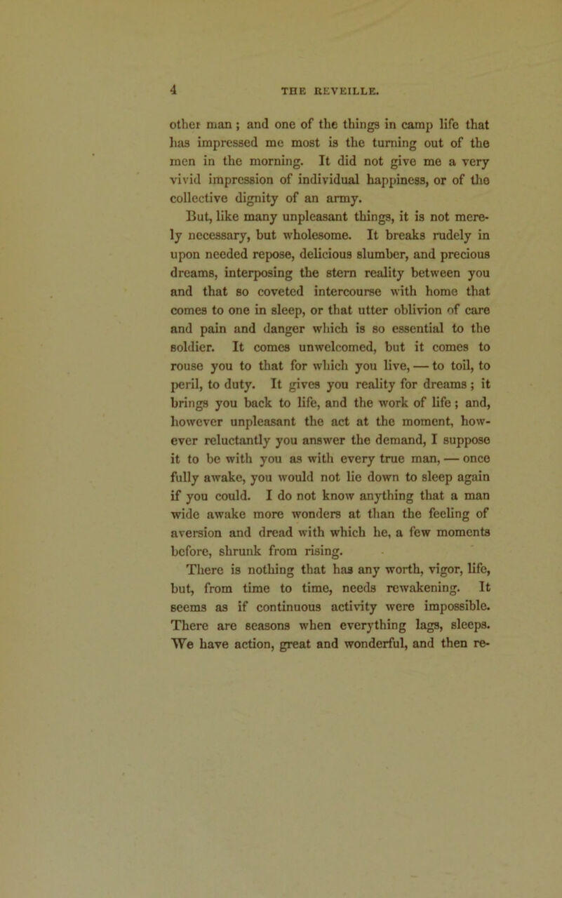 other man ; and one of the things in camp life that has impressed me most is the turning out of the men in the morning. It did not give me a very vivid impression of individual happiness, or of tho collective dignity of an army. But, like many unpleasant things, it is not mere- ly necessary, but wholesome. It breaks rudely in upon needed repose, delicious slumber, and precious dreams, interposing the stern reality between you and that so coveted intercourse with home that comes to one in sleep, or that utter oblivion of care and pain and danger which is so essential to the soldier. It comes unwelcomed, but it comes to rouse you to that for which you live, — to toil, to peril, to duty. It gives you reality for dreams; it brings you back to life, and the work of life; and, however unpleasant the act at the moment, how- ever reluctantly you answer the demand, I suppose it to be with you as with every true man, — once fully awake, you would not lie down to sleep again if you could. I do not know anything that a man wide awake more wonders at than the feeling of aversion and dread with which he, a few moments before, shrunk from rising. There is nothing that has any worth, vigor, life, but, from time to time, needs rewakening. It seems as if continuous activity were impossible. There are seasons when everything lags, sleeps. We have action, great and wonderful, and then re-