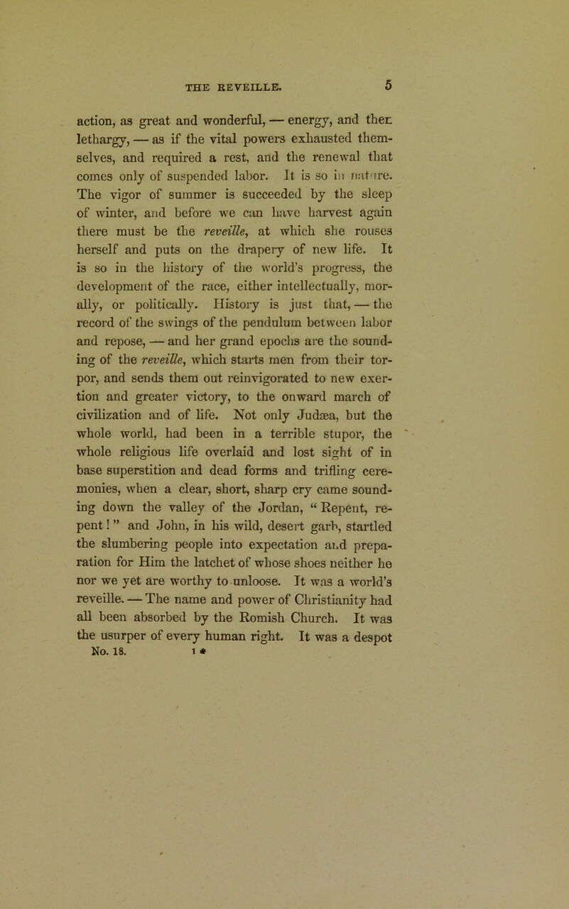 action, as great and wonderful, — energy, and then lethargy, — as if the vital powers exhausted them- selves, and required a rest, and the renewal that comes only of suspended labor. It is so in nature. The vigor of summer is succeeded by the sleep of winter, and before we can have harvest again there must be the reveille, at which she rouses herself and puts on the drapery of new life. It is so in the history of the world’s progress, the development of the race, either intellectually, mor- ally, or politically. History is just that, — the record of the swings of the pendulum between labor and repose, — and her grand epochs are the sound- ing of the reveille, which starts men from their tor- por, and sends them out reinvigorated to new exer- tion and greater victory, to the onward march of civilization and of life. Not only Judcea, but the whole world, had been in a terrible stupor, the whole religious life overlaid and lost sight of in base superstition and dead forms and trifling cere- monies, when a clear, short, sharp cry came sound- ing down the valley of the Jordan, “ Repent, re- pent ! ” and John, in his wild, desert garb, startled the slumbering people into expectation and prepa- ration for Him the latchet of whose shoes neither ho nor we yet are worthy to unloose. It was a world’s reveille. — The name and power of Christianity had all been absorbed by the Romish Church. It was the usurper of every human right. It was a despot No. 18. i *